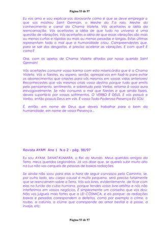 Página 53 de 57
Eu vos amo e vou explicar-vos doravante como é que se deve empregar o
que vos mostrou Saint Germain, o Mestre do 7.o raio, Mestre do
conhecimento e canal da Chama Violeta. Vós aceitastes a idéia da
reencarnação. Vós aceitastes a idéia de que tudo no universo é uma
questão de vibrações. Vós aceitastes a idéia de que essas vibrações são mais
ou menos curtas e rápidas ou mais ou menos pesadas e longas. Estas últimas
representam todo o mal que a humanidade criou. Compreendestes que,
para se sair dos desgostos, é preciso acelerar as vibrações. E com que? E
como?
Ora, com os apelos de Chama Violeta ditados por nosso querido Saint
Germain!
Vós aceitastes consumir vosso karma com esta misericórdia que é a Chama
Violeta. Vós o fizestes, eu espero, senão, apressai-vos em fazê-lo para evitar
os aborrecimentos que criastes para vós mesmos em vossas vidas anteriores!
Reconhecestes que vós mesmos criais vosso destino porque tudo que emitis
pelo pensamento, sentimento, e sobretudo pelo Verbo, retorna à vossa aura
irrevogavelmente. Se não consumis o mal que fizestes e que ainda fazeis,
deveis suportá-lo por vossos sofrimentos. O VERBO É DEUS. E vós possuís o
Verbo, então possuis Deus em vós. É vossa Todo-Poderosa Presença EU SOU.
É, então, em nome de Deus que deveis trabalhar para o bem da
humanidade, em nome de vossa Presença...
Revista AYAM Ano 1 N.o 2 - pág. 98/97
Eu sou AYAM, SANAT-KUMARA, o Rei do Mundo. Meus queridos amigos da
Terra, meus queridos Legionários. Já vos disse que, se quereis subir muito alto
na Luz não vos cerqueis de pessoas de baixas radiações.
Se ainda não soou para elas a hora de seguir convosco pelo Caminho, se,
por outro lado, seu corpo causal é muito pequeno, será preciso fatalmente
que se reencarnem sobre a Terra. Vós sois livres, evidentemente, de ficar com
elas no fundo da cuba humana, porque tendes vosso livre-arbítrio e nós não
interferimos em vossos negócios. É simplesmente um conselho que vos dou:
Não vos julgueis mais fortes que a LEI CÓSMICA, e eis porque: as radiações
baixas e pesadas correspondem a defeitos, como por exemplo o crime, o
roubo, a calúnia, o ciúme que corresponde ao amor bestial e à posse, a
inveja, etc.
Página 53 de 57
 