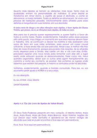 Página 54 de 57
Quanto mais rápidas se tornam as vibrações, mais leves, tanto mais as
qualidades entram na personalidade do indivíduo. O amor bestial se
transforma em Amor Divino, o espírito de posse é destruído, o ciúme se
desvanece, a inveja também. Todos os defeitos se esfumaçam. Se viveis com
pessoas de radiações pesadas, inevitavelmente sereis atraídos para esses
defeitos e mergulhais em suas histórias, em sua discórdia.
O único meio de chegar a ter altas vibrações mais rápidas, é fazer Apelos de Chama
Violeta, que possui, em si, as vibrações mais rápidas, de todas as cores.
Mas para isso é preciso querer expressamente, e querer fazê-lo a favor de
todos e contra todos. Podeis, evidentemente, trabalhar sobre essas pessoas
até certo ponto, mas chega um momento em que elas mesmas devem fazer
o trabalho. Ora, se continuam a descer na matéria e não realizaram uma
soma de bens em suas vidas anteriores, para possuir um corpo causal
suficiente, a hora ainda não vai soar para elas. Nesse caso, é melhor não lhes
falar de nosso Ensinamento, porque provocareis más reações. Se as atrairdes
muito depressa para a Senda, elas cairão um dia, e vós com elas. Então,
precisareis esperar uma nova ronda para remontar com elas até o lugar
exato onde estavam quando as desacomodastes. Fazei como nós, meus
queridos Legionários, deixai que os outros seres sigam tranqüilamente seu
caminho e evitai seu contacto, se possível. Nós evitamos os lugares onde
sabemos que existem tais pessoas, e mesmo os santuários onde há discórdia.
Voltamos, evidentemente, quando a tiverdes consumido. Para isso, eu vos
aconselho pedir ajuda a ASTREA e a seus anjos.
Eu vos abençôo.
Eu sou AYAM, vosso Mestre
SANAT-KUMARA.
Apelo n.o 72a (do Livro de Apelos de Vahal-Brasil)
Ó! Deus Todo-Poderoso presente em meu coração, ó! Mestra Astrea, Anjos
Azuis, Anjos Rosas, Anjos de Ouro, Anjos Brancos, Anjos Violetas, Legiões da
Luz! Descei aqui neste Santuário e apoderai-vos do menor vestígio de
discórdia que nele se puder encontrar e ficai aqui em permanência.
Ficai, ficai, ficai aqui em permanência.
Página 54 de 57
 