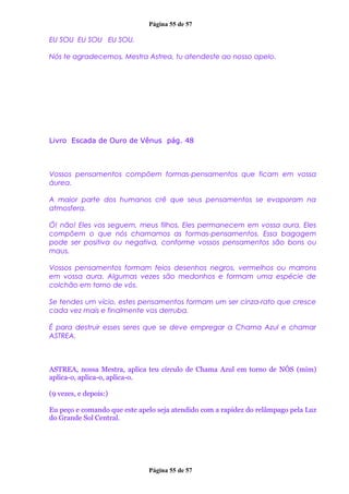 Página 55 de 57
EU SOU EU SOU EU SOU.
Nós te agradecemos, Mestra Astrea, tu atendeste ao nosso apelo.
Livro Escada de Ouro de Vênus pág. 48
Vossos pensamentos compõem formas-pensamentos que ficam em vossa
áurea.
A maior parte dos humanos crê que seus pensamentos se evaporam na
atmosfera.
Ó! não! Eles vos seguem, meus filhos. Eles permanecem em vossa aura. Eles
compõem o que nós chamamos as formas-pensamentos. Essa bagagem
pode ser positiva ou negativa, conforme vossos pensamentos são bons ou
maus.
Vossos pensamentos formam feios desenhos negros, vermelhos ou marrons
em vossa aura. Algumas vezes são medonhos e formam uma espécie de
colchão em torno de vós.
Se tendes um vício, estes pensamentos formam um ser cinza-rato que cresce
cada vez mais e finalmente vos derruba.
É para destruir esses seres que se deve empregar a Chama Azul e chamar
ASTREA.
ASTREA, nossa Mestra, aplica teu círculo de Chama Azul em torno de NÓS (mim)
aplica-o, aplica-o, aplica-o.
(9 vezes, e depois:)
Eu peço e comando que este apelo seja atendido com a rapidez do relâmpago pela Luz
do Grande Sol Central.
Página 55 de 57
 