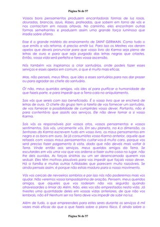 Página 56 de 57
Vossos bons pensamentos produzem encantadoras formas de luz rosas,
douradas, brancas, azuis, lilases, prateadas, que sobem em torno de vós e
nos contactam em nossas oitavas. No caminho, eles encontram outras
formas semelhantes e produzem assim uma grande força luminosa que
irradia sobre aTerra.
Esse é o grande mistério do ensinamento de SAINT GERMAIN. Como tudo o
que emitis a vós retorna, é preciso emitir luz. Para isso os Mestres vos deram
apelos que deveis pronunciar para que vosso livro do Karma seja pleno de
letras de ouro e para que seja purgado das letras negras que criastes.
Então, vossa vida será perfeita e fares vossa ascensão.
Nós também vos inspiramos a criar santuários, onde podeis fazer esses
serviços e esses apelos em comum, o que é muito mais eficaz.
Mas, não penseis, meus filhos, que ides a esses santuários para nos dar prazer
ou para agradar ao chefe do santuário.
Ó! não, meus queridos amigos, vós ides aí para purificar a humanidade de
que fazeis parte, e para impedir que a Terra caia no aniquilamento.
Sois vós que sereis com isso beneficiado. É o vosso livro que se encherá de
letras de ouro. O chefe do grupo tem a tarefa de vos fornecer um santuário,
de vos fornecer a possibilidade de cumprirdes vosso dever. Portanto, não é
para contentá-lo que assistis aos serviços. Ele não deve tomar a si vosso
Karma.
Sois vós os responsáveis por vossos atos, vossos pensamentos e vossos
sentimentos. Sois vós, unicamente vós. Em seu planeta, na 4.a dimensão, os
Senhores do Karma escrevem tudo em vosso livro, os maus pensamentos em
negro e os bons em ouro. Se já consumistes vosso Karma anterior, aquele que
refazeis com vossos maus pensamentos custar-vos-á muito caro, porque vos
será preciso fazer pagamento à vista, dado que não deveis mais voltar à
Terra. Vinde então aos serviços, meus queridos amigos da Terra. Se
escutardes em vós uma voz que vos ordena a fazer outra coisa no lugar, não
lhe deis ouvidos. As forças sinistras ou um ser desencarnado querem vos
seduzir. Eles têm motivos plausíveis para vos impedir que façais vosso dever.
Há a família e muitas outras futilidades que parecem muito razoáveis. Se
ainda pensais assim, é porque não estais maduro para o nosso movimento.
Vós vos cercais de nevoeiros sombrios e por isso nós não poderemos mais vos
ajudar. Não veremos vossa lampadazinha de oração. Pensem, meus queridos
amigos, que aqueles que vos rodeiam não vos seguirão quando
atravessardes o limiar do Além. Não, eles vos são emprestados nesta vida. Já
tivestes uma quantidade deles em vossas vidas anteriores, de que não vos
lembrais, não é? Nenhum ser na Terra deve vos impedir de subir na luz.
Além de tudo, o que empreendeis para estes seres durante os serviços é mil
vezes mais eficaz do que o que fazeis sobre o plano físico. E ainda sobre o
Página 56 de 57
 