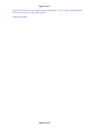 Página 57 de 57
plano físico podeis vos enganar redondamente, e vós o fazeis, aliás! Meditai
em meu verbo e cumpri vosso dever.
SANAT-KUMARA
Página 57 de 57
 