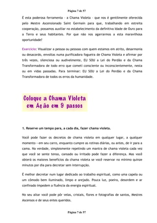 Página 7 de 57
É esta poderosa ferramenta – a Chama Violeta – que nos é gentilmente oferecida
pelo Mestre Ascensionado Saint Germain para que, trabalhando em estreita
cooperação, possamos auxiliar no estabelecimento da definitiva Idade de Ouro para
a Terra e seus habitantes. Por que não nos agarrarmos a esta maravilhosa
oportunidade?
Exercício: Visualizar a pessoa ou pessoas com quem estamos em atrito, desarmonia
ou desacordo, envoltas numa purificadora fogueira de Chama Violeta e afirmar por
três vezes, silenciosa ou audivelmente, EU SOU a Lei do Perdão e da Chama
Transformadora de todo erro que cometi consciente ou inconscientemente, nesta
ou em vidas passadas. Para terminar: EU SOU a Lei do Perdão e da Chama
Transformadora de todos os erros da humanidade.
1. Reserve um tempo para, a cada dia, fazer chama violeta.
Você pode fazer os decretos de chama violeta em qualquer lugar, a qualquer
momento - em seu carro, enquanto cumpre as rotinas diárias, ou antes, de ir para a
cama. Na verdade, simplesmente repetindo um mantra de chama violeta cada vez
que você se sente tenso, cansado ou irritado pode fazer a diferença. Mas você
obterá os maiores benefícios da chama violeta se você reservar no mínimo quinze
minutos por dia para decretar sem interrupção.
É melhor decretar num lugar dedicado ao trabalho espiritual, como uma capela ou
um cômodo bem iluminado, limpo e arejado. Pouca luz, poeira, desordem e ar
confinado impedem a fluência da energia espiritual.
No seu altar você pode pôr velas, cristais, flores e fotografias de santos, Mestres
Ascensos e de seus entes queridos.
Página 7 de 57
 