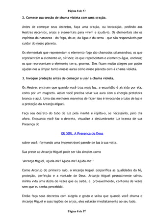 Página 8 de 57
2. Comece sua sessão de chama violeta com uma oração.
Antes de começar seus decretos, faça uma oração, ou invocação, pedindo aos
Mestres Ascensos, anjos e elementais para virem e ajudá-lo. Os elementais são os
espíritos da natureza - do fogo, do ar, da água e da terra - que são responsáveis por
cuidar do nosso planeta.
Os elementais que representam o elemento fogo são chamados salamandras; os que
representam o elemento ar, sílfides; os que representam o elemento água, ondinas;
os que representam o elemento terra, gnomos. Eles ficam muito alegres por poder
ajudar-nos a limpar tanto nossas auras como nosso planeta com a chama violeta.
3. Invoque proteção antes de começar a usar a chama violeta.
Os Mestres ensinam que quando você traz mais luz, a escuridão é atraída por ela,
como por um magneto. Assim você precisa selar sua aura com a energia protetora
branca e azul. Uma das melhores maneiras de fazer isso é invocando o tubo de luz e
a proteção do Arcanjo Miguel.
Faça seu decreto do tubo de luz pela manhã e repita-o, se necessário, pelo dia
afora. Enquanto você faz o decreto, visualize a deslumbrante luz branca de sua
Presença do
EU SOU, A Presença de Deus
sobre você, formando uma impenetrável parede de luz à sua volta.
Sua prece ao Arcanjo Miguel pode ser tão simples como
"Arcanjo Miguel, ajuda-me! Ajuda-me! Ajuda-me!"
Como Arcanjo do primeiro raio, o Arcanjo Miguel corporifica as qualidades da fé,
proteção, perfeição e a vontade de Deus. Arcanjo Miguel pessoalmente salvou
minha vida uma dúzia de vezes que eu saiba, e, provavelmente, centenas de vezes
sem que eu tenha percebido.
Então faça seus decretos com alegria e gosto e saiba que quando você chama o
Arcanjo Miguel e suas legiões de anjos, eles estarão imediatamente ao seu lado.
Página 8 de 57
 