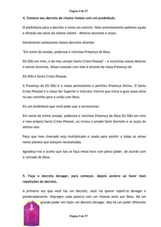 Página 9 de 57
4. Comece seu decreto de chama violeta com um preâmbulo.
O preâmbulo para o decreto é como um convite. Nele amorosamente pedimos ajuda
e direção aos seres da chama violeta - Mestres Ascensos e anjos.
Geralmente começamos nossos decretos dizendo:
"Em nome da amada, poderosa e vitoriosa Presença de Deus
EU SOU em mim, e do meu amado Santo Cristo Pessoal" - e incluímos nossos Mestres
e santos favoritos. Nossa conexão com eles é através da nossa Presença do
EU SOU e Santo Cristo Pessoal.
A Presença do EU SOU é a nossa permanente e perfeita Presença Divina. O Santo
Cristo Pessoal é o nosso Ser Superior e instrutor interno que inicia e guia nossa alma
no seu caminho para a união com Deus.
Eis um preâmbulo que você pode usar e acrescentar:
Em nome da minha amada, poderosa e vitoriosa Presença de Deus EU SOU em mim
e meu próprio Santo Cristo Pessoal, eu invoco o amado Saint Germain e os anjos do
sétimo raio.
Peço que meu chamado seja multiplicado e usado para assistir a todas as almas
neste planeta que estejam necessitadas.
Agradeço-vos e aceito que isso se faça nesta hora com pleno poder, de acordo com
a vontade de Deus.
5. Faça o decreto devagar, para começar, depois acelere ao fazer mais
repetições do decreto.
A primeira vez que você faz um decreto, você vai querer repeti-lo devagar e
ponderadamente. Impregne cada palavra com um intenso amor por Deus. Há um
grande poder em fazer um decreto devagar. Mas há um poder diferente
Página 9 de 57
 