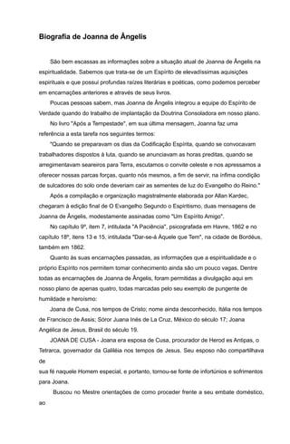 Biografia de Joanna de Ângelis
São bem escassas as informações sobre a situação atual de Joanna de Ângelis na
espiritualidade. Sabemos que trata-se de um Espírito de elevadíssimas aquisições
espirituais e que possui profundas raízes literárias e poéticas, como podemos perceber
em encarnações anteriores e através de seus livros.
Poucas pessoas sabem, mas Joanna de Ângelis integrou a equipe do Espírito de
Verdade quando do trabalho de implantação da Doutrina Consoladora em nosso plano.
No livro "Após a Tempestade", em sua última mensagem, Joanna faz uma
referência a esta tarefa nos seguintes termos:
"Quando se preparavam os dias da Codificação Espírita, quando se convocavam
trabalhadores dispostos à luta, quando se anunciavam as horas preditas, quando se
arregimentavam seareiros para Terra, escutamos o convite celeste e nos apressamos a
oferecer nossas parcas forças, quanto nós mesmos, a fim de servir, na ínfima condição
de sulcadores do solo onde deveriam cair as sementes de luz do Evangelho do Reino."
Após a compilação e organização magistralmente elaborada por Allan Kardec,
chegaram à edição final de O Evangelho Segundo o Espiritismo, duas mensagens de
Joanna de Ângelis, modestamente assinadas como "Um Espírito Amigo".
No capítulo 9º, item 7, intitulada "A Paciência", psicografada em Havre, 1862 e no
capítulo 18º, itens 13 e 15, intitulada "Dar-se-á Àquele que Tem", na cidade de Bordéus,
também em 1862.
Quanto às suas encarnações passadas, as informações que a espiritualidade e o
próprio Espírito nos permitem tomar conhecimento ainda são um pouco vagas. Dentre
todas as encarnações de Joanna de Ângelis, foram permitidas a divulgação aqui em
nosso plano de apenas quatro, todas marcadas pelo seu exemplo de pungente de
humildade e heroísmo:
Joana de Cusa, nos tempos de Cristo; nome ainda desconhecido, Itália nos tempos
de Francisco de Assis; Sóror Juana Inés de La Cruz, México do século 17; Joana
Angélica de Jesus, Brasil do século 19.
JOANA DE CUSA - Joana era esposa de Cusa, procurador de Herod es Antipas, o
Tetrarca, governador da Galiléia nos tempos de Jesus. Seu esposo não compartilhava
de
sua fé naquele Homem especial, e portanto, tornou-se fonte de infortúnios e sofrimentos
para Joana.
Buscou no Mestre orientações de como proceder frente a seu embate doméstico,
ao
 