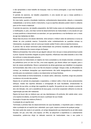 e são apropriados a esse trabalho de bosquejo, mais ou menos prolongado, a que toda faculdade
está sujeita.
O período de exercício, de trabalho preparatório, é uma escola em que a nossa paciência e
discernimento se exercitam
Só mais tarde, quando a faculdade mediúnica, suficientemente desenvolvida, adquiriu a necessária
maleabilidade, e se tornou dúctil o instrumento, é que os espíritos elevados podem intervir e utilizá-la
para um fim moral e intelectual.
O período de exercício, de trabalho preparatório, tão fértil muitas vezes em manifestações grosseiras
e mistificações, é, pois, uma fase normal de desenvolvimento da mediunidade; é uma escola em que
a nossa paciência e discernimento se exercitam, em que aprendemos a nos familiarizar com o modo
de agir dos habitantes do Além.
Nessa fase de prova e de estudo elementar, deve sempre o médium estar de sobreaviso e nunca se
afastar de uma prudente reserva. Cumpre-lhe evitar cuidadosamente as questões ociosas ou
interesseiras, os gracejos, tudo em suma que reveste caráter frívolo e atrai os espíritos levianos.
É preciso não se deixar esmorecer pela mediocridade dos primeiros resultados, pela abstenção e
aparente indiferença dos nossos amigos do Espaço
Médiuns principiantes, ficai certos de que alguém vela por vós e de que a vossa perseverança é posta
à prova. Quando houverdes chegado ao ponto requerido, influências mais altas baixarão a vós e hão
de continuar a vossa educação psíquica.
Não procureis na mediunidade um objetivo de mera curiosidade ou de simples diversão; considerai-a
de preferência como um dom do Céu, uma coisa sagrada, que deveis utilizar com respeito, para o
bem de vossos semelhantes. Elevai o pensamento às almas generosas que trabalham no progresso
da Humanidade; elas virão a vós e vos hão de amparar e proteger. Graças a elas, as dificuldades do
começo, as inevitáveis decepções que experimentareis não terão desagradáveis conseqüências;
servirão para vos esclarecer a razão e vos desenvolver as forças fluídicas.
A boa mediunidade se forma lentamente, no estudo calmo, silencioso, recolhido, longe dos prazeres
mundanos e do tumulto das paixões
Depois de um período de preparação e expectativa, o médium colhe o fruto de seus perseverantes
esforços; recebe dos espíritos elevados a consagração de suas faculdades, amadurecidas no
santuário de sua alma, ao abrigo das sugestões do orgulho. Se guarda em seu coração a pureza de
ato e de intenção, virá, com a assistência de seus guias, a se tornar cooperador utilíssimo na obra de
regeneração que eles vêm realizando.
Dignos de louvor são os médiuns que, por seu desinteresse e fé profunda, têm sabido atrair, como
uma espécie de aliados, os espíritos de escol, e participar de sua missão
Educação e função dos médiuns (Parte 2)
A proteção de um espírito bom
Terminada a primeira fase de desenvolvimento de suas faculdades, o importante para o médium é
obter a proteção de um espírito bom, adiantado, que o guie, inspire e preserve de qualquer perigo.
Na maior parte das vezes é um parente, um amigo desaparecido que desempenha ao pé dele essas
funções. Um pai, uma mãe, uma esposa, um filho, se adquiriram a experiência e o adiantamento
necessários, podem-nos dirigir no delicado exercício da mediunidade. mas o seu poder é
2
 