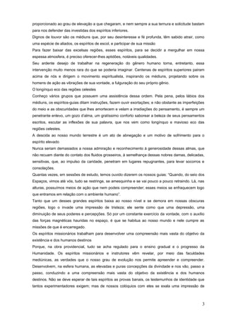 proporcionado ao grau de elevação a que chegaram, e nem sempre a sua ternura e solicitude bastam
para nos defender das investidas dos espíritos inferiores.
Dignos de louvor são os médiuns que, por seu desinteresse e fé profunda, têm sabido atrair, como
uma espécie de aliados, os espíritos de escol, e participar de sua missão
Para fazer baixar das excelsas regiões, esses espíritos, para se decidir a mergulhar em nossa
espessa atmosfera, é preciso oferecer-lhes aptidões, notáveis qualidades.
Seu ardente desejo de trabalhar na regeneração do gênero humano torna, entretanto, essa
intervenção muito menos rara do que se poderia imaginar. Centenas de espíritos superiores pairam
acima de nós e dirigem o movimento espiritualista, inspirando os médiuns, projetando sobre os
homens de ação as vibrações de sua vontade, a fulguração do seu próprio gênio.
O longínquo eco das regiões celestes
Conheço vários grupos que possuem uma assistência dessa ordem. Pela pena, pelos lábios dos
médiuns, os espíritos-guias ditam instruções, fazem ouvir exortações; e não obstante as imperfeições
do meio e as obscuridades que lhes amortecem e velam a irradiações do pensamento, é sempre um
penetrante enlevo, um gozo d’alma, um gratíssimo conforto saborear a beleza de seus pensamentos
escritos, escutar as inflexões de sua palavra, que nos vem como longínquo e mavioso eco das
regiões celestes.
A descida ao nosso mundo terrestre é um ato de abnegação e um motivo de sofrimento para o
espírito elevado
Nunca seriam demasiados a nossa admiração e reconhecimento à generosidade dessas almas, que
não recuam diante do contato dos fluidos grosseiros, à semelhança dessas nobres damas, delicadas,
sensitivas, que, ao impulso da caridade, penetram em lugares repugnantes, para levar socorros e
consolações.
Quantas vezes, em sessões de estudo, temos ouvido dizerem os nossos guias: “Quando, do seio dos
Espaços, vimos até vós, tudo se restringe, se amesquinha e se vai pouco a pouco retraindo. Lá, nas
alturas, possuímos meios de ação que nem podeis compreender; esses meios se enfraquecem logo
que entramos em relação com o ambiente humano”.
Tanto que um desses grandes espíritos baixa ao nosso nível e se demora em nossas obscuras
regiões, logo o invade uma impressão de tristeza; ele sente como que uma depressão, uma
diminuição de seus poderes e percepções. Só por um constante exercício da vontade, com o auxílio
das forças magnéticas hauridas no espaço, é que se habitua ao nosso mundo e nele cumpre as
missões de que é encarregado.
Os espíritos missionários trabalham para desenvolver uma compreensão mais vasta do objetivo da
existência e dos humanos destinos
Porque, na obra providencial, tudo se acha regulado para o ensino gradual e o progresso da
Humanidade. Os espíritos missionários e instrutores vêm revelar, por meio das faculdades
mediúnicas, as verdades que o nosso grau de evolução nos permite apreender e compreender.
Desenvolvem, na esfera humana, as elevadas e puras concepções da divindade e nos vão, passo a
passo, conduzindo a uma compreensão mais vasta do objetivo da existência e dos humanos
destinos. Não se deve esperar de tais espíritos as provas banais, os testemunhos de identidade que
tantos experimentadores exigem; mas de nossos colóquios com eles se exala uma impressão de
3
 