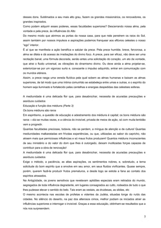 desses dons. Sublimados a seu mais alto grau, fazem os grandes missionários, os renovadores, os
grandes inspirados.
Como podem adquirir esses poderes, essas faculdades superiores? Descerrando nossa alma, pela
vontade e pela prece, às influências do Alto
Do mesmo modo que abrimos as portas da nossa casa, para que nela penetrem os raios do Sol,
assim também por nossos impulsos e aspirações podemos franquear aos eflúvios celestes o nosso
“ego” interior.
É aí que se manifesta a ação benéfica e salutar da prece. Pela prece humilde, breve, fervorosa, a
alma se dilata e dá acesso às irradiações do divino foco. A prece, para ser eficaz, não deve ser uma
recitação banal, uma fórmula decorada, senão antes uma solicitação do coração, um ato da vontade,
que atrai o fluido universal, as vibrações do dinamismo divino. Ou deve ainda a alma projetar-se,
exteriorizar-se por um vigoroso surto e, consoante o impulso adquirido, entrar em comunicação com
os mundos etéreos.
Assim, a prece rasga uma vereda fluídica pela qual sobem as almas humanas e baixam as almas
superiores, de tal modo que uma íntima comunhão se estabeleça entre umas e outras, e o espírito do
homem seja iluminado e fortalecido pelas centelhas e energias despedidas das celestiais esferas.
A mediunidade é uma delicada flor que, para desabrochar, necessita de acuradas precauções e
assíduos cuidados
Educação e função dos médiuns (Parte 3)
Os bons médiuns são raros
Em espiritismo, a questão de educação e adestramento dos médiuns é capital; os bons médiuns são
raros —diz-se muitas vezes, e a ciência do invisível, privada de meios de ação, só com muita lentidão
vem a progredir.
Quantas faculdades preciosas, todavia, não se perdem, a míngua de atenção e de cultura! Quantas
mediunidades malbaratadas em frívolas experiências, ou que, utilizadas ao sabor do capricho, não
atraem mais que perniciosas influências e só maus frutos produzem! Quantos médiuns inconscientes
de seu ministério e do valor do dom que lhes é outorgado, deixam inutilizadas forças capazes de
contribuir para a obra de renovação!
A mediunidade é uma delicada flor que, para desabrochar, necessita de acuradas precauções e
assíduos cuidados
Exige o método, a paciência, as altas aspirações, os sentimentos nobres, e, sobretudo, a terna
solicitude do bom espírito que a envolve em seu amor, em seus fluidos vivificantes. Quase sempre,
porém, querem fazê-la produzir frutos prematuros, e desde logo se estiola a fana ao contato dos
espíritos atrasados.
Na Antigüidade, os jovens sensitivos que revelavam aptidões especiais eram retirados do mundo,
segregados de toda influência degradante, em lugares consagrados ao culto, rodeados de tudo o que
lhes pudesse elevar o sentido do belo. Tais eram as vestais, as druidesas, as sibilas, etc
O mesmo acontecia nas escolas de profetas e videntes da Judéia, situadas longe do ruído das
cidades. No silêncio do deserto, na paz dos alterosos cimos, melhor podiam os iniciados atrair as
influências superiores e interrogar o invisível. Graças a essa educação, obtinham-se resultados que a
nós nos surpreendem.
5
 