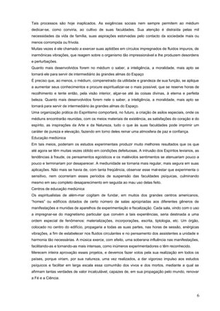 Tais processos são hoje inaplicados. As exigências sociais nem sempre permitem ao médium
dedicar-se, como conviria, ao cultivo de suas faculdades. Sua atenção é distraída pelas mil
necessidades da vida de família, suas aspirações estorvadas pelo contacto da sociedade mais ou
menos corrompida ou frívola.
Muitas vezes é ele chamado a exercer suas aptidões em círculos impregnados de fluidos impuros, de
inarmônicas vibrações, que reagem sobre o organismo tão impressionável e lhe produzem desordens
e perturbações.
Quanto mais desenvolvidos forem no médium o saber, a inteligência, a moralidade, mais apto se
tornará ele para servir de intermediário às grandes almas do Espaço
É preciso que, ao menos, o médium, compenetrado da utilidade e grandeza de sua função, se aplique
a aumentar seus conhecimentos e procure espiritualizar-se o mais possível, que se reserve horas de
recolhimento e tente então, pela visão interior, alçar-se até às coisas divinas, à eterna e perfeita
beleza. Quanto mais desenvolvidos forem nele o saber, a inteligência, a moralidade, mais apto se
tornará para servir de intermediário às grandes almas do Espaço.
Uma organização prática do Espiritismo comportará, no futuro, a criação de asilos especiais, onde os
médiuns encontrarão reunidas, com os meios materiais de existência, as satisfações do coração e do
espírito, as inspirações da Arte e da Natureza, tudo o que às suas faculdades pode imprimir um
caráter de pureza e elevação, fazendo em torno deles reinar uma atmosfera de paz e confiança.
Educação mediúnica
Em tais meios, poderiam os estudos experimentais produzir muito melhores resultados que os que
até agora se têm muitas vezes obtido em condições defeituosas. A intrusão dos Espíritos levianos, as
tendências à fraude, os pensamentos egoísticos e os malévolos sentimentos se atenuariam pouco a
pouco e terminariam por desaparecer. A mediunidade se tornaria mais regular, mais segura em suas
aplicações. Não mais se havia de, com tanta freqüência, observar esse mal-estar que experimenta o
sensitivo, nem ocorreriam esses períodos de suspensão das faculdades psíquicas, culminando
mesmo em seu completo desaparecimento em seguida ao mau uso delas feito.
Centros de educação mediúnica
Os espiritualistas de além-mar cogitam de fundar, em muitos dos grandes centros americanos,
“homes” ou edifícios dotados de certo número de salas apropriadas aos diferentes gêneros de
manifestações e munidas de aparelhos de experimentação e fiscalização. Cada sala, vindo com o uso
a impregnar-se do magnetismo particular que convém a tais experiências, seria destinada a uma
ordem especial de fenômenos: materializações, incorporações, escrita, tiptologia, etc. Um órgão,
colocado no centro do edifício, propagaria a todas as suas partes, nas horas de sessão, enérgicas
vibrações, a fim de estabelecer nos fluidos circulantes e no pensamento dos assistentes a unidade e
harmonia tão necessárias. A música exerce, com efeito, uma soberana influência nas manifestações,
facilitando-as e tornando-as mais intensas, como inúmeros experimentadores o têm reconhecido.
Merecem inteira aprovação esses projetos, e devemos fazer votos pela sua realização em todos os
países, porque viriam, por sua natureza, uma vez realizados, a dar vigoroso impulso aos estudos
psíquicos e facilitar em larga escala essa comunhão dos vivos e dos mortos, mediante a qual se
afirmam tantas verdades de valor incalculável, capazes de, em sua propagação pelo mundo, renovar
a Fé e a Ciência.
6
 