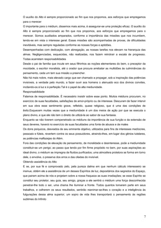 O auxílio do Alto é sempre proporcionado ao fim que nos propomos, aos esforços que empregamos
para o merecer
O importante para o médium, dissemos mais acima, é assegurar-se uma proteção eficaz. O auxílio do
Alto é sempre proporcionado ao fim que nos propomos, aos esforços que empregamos para o
merecer. Somos auxiliados amparados, conforme a importância das missões que nos incumbem,
tendo-se em vista o interesse geral. Essas missões são acompanhadas de provas, de dificuldades
inevitáveis, mas sempre reguladas conforme as nossas forças e aptidões.
Desempenhadas com dedicação, com abnegação, as nossas tarefas nos elevam na hierarquia das
almas. Negligenciadas, esquecidas, não realizadas, nos fazem retrotrair a escala de progresso.
Todas acarretam responsabilidades
Desde o pai de família que incute em seus filhinhos as noções elementares do bem, o preceptor da
mocidade, o escritor moralista, até o orador que procura arrebatar as multidões às culminâncias do
pensamento, cada um tem sua missão a preencher.
Não há mais nobre, mais elevado cargo que ser chamado a propagar, sob a inspiração das potências
invisíveis, a verdade pelo mundo, a fazer ouvir aos homens o atenuado eco dos divinos convites,
incitando-os à luz e à perfeição.Tal é o papel da alta mediunidade.
Responsabilidade
Falamos de responsabilidade. É necessário insistir sobre esse ponto. Muitos médiuns procuram, no
exercício de suas faculdades, satisfações de amor-próprio ou de interesse. Descuram de fazer intervir
em sua obra esse sentimento grave, refletido, quase religioso, que é uma das condições de
êxito.Esquecem muitas vezes que a mediunidade é um dos meios de ação por que se executa o
plano divino, e que ele não tem o direito de utilizá-la ao sabor de sua fantasia.
Enquanto se não tiverem compenetrado os médiuns da importância de sua função e da extensão de
seus deveres, haverá no exercício de suas faculdades uma fonte de abusos e de males
Os dons psíquicos, desviados de seu eminente objetivo, utilizados para fins de interesses medíocres,
pessoais e fúteis, revertem contra os seus possuidores, atraindo-lhes, em lugar dos gênios tutelares,
as potências malfazejas do Além.
Fora das condições de elevação de pensamento, de moralidade e desinteresse, pode a mediunidade
constituir-se um perigo; ao passo que tendo por fim firme propósito no bem, por suas aspirações ao
ideal divino, o médium se impregna de fluidos purificados; uma atmosfera protetora se forma em torno
dele, o envolve, o preserva dos erros e das ciladas do invisível.
Obtendo assistência do Alto
E se, por sua fé e comprovado zelo, pela pureza dalma em que nenhum cálculo interesseiro se
insinue, obtém ele a assistência de um desses Espíritos de luz, depositários dos segredos do Espaço,
que pairam acima de nós e projetam sobre a nossa fraqueza as suas irradiações; se esse Espírito se
constitui seu protetor, seu guia, seu amigo, graças a ele sentirá o médium uma força desconhecida
penetrar-lhe todo o ser, uma chama lhe iluminar a fronte. Todos quantos tomarem parte em seus
trabalhos, e colherem os seus resultados, sentirão reanimar-se-lhes o coração e a inteligência às
fulgurações dessa alma superior; um sopro de vida lhes transportará o pensamento às regiões
sublimes do Infinito
7
 