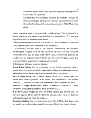 Escolha os tópicos abaixo para descobrir a grande diferença entre o
Cristianismo e o espiritismo.
Ensinamentos/ Reencarnação/ Doutrina da Trindade / Criação do
Homem /Identidade dos Espíritos/ Curando os Enfermos/ Salvação/
Comentando I Samuel 28/ Minha Experiência de Vida/ Material de
Apoio.
Iremos realmente seguir a recomendação contida no site. Vamos "descobrir" a
grande diferença que existe entre Espiritismo e Cristianismo. É o que nos
propomos a fazer na seqüência deste estudo.
Teremos oportunidade de verificar que o autor do Livro A Dimensão Humana de
Cristo, Djalma Argollo, está coberto de razão quando diz:
O Cristianismo, por seu lado, é um conjunto sistematizado de conceitos,
interpretações e ilações sobre os atos e palavras de Jesus, que são, em geral,
conflitantes com o que ele disse e fez. Assim é que, normalmente, quem se diz
cristão não é um seguidor direto do Cristo, mas de escolas teológicas, cada qual
se propondo como sua única e verdadeira representante.
O Cristianismo afirma os seguintes dogmas:
Jesus Cristo é Deus. Isto em contradição com os textos evangélicos, onde o
mestre sempre diz ter uma situação subordinada e diferente da Divindade. Afirmar
a identidade entre o Mestre e Deus é chamá-lo de fingido e enganador. (...).
Para se salvar basta crer. O Mestre, porém, afirma: "Todo aquele, pois, que
escuta estas minhas palavras, e as pratica, será comparado a um homem
sensato", (...) Portanto, não basta crer, é necessário viver os ensinos de Jesus.
Somente a Graça Divina pode operar a salvação. Enquanto o Mestre
condiciona a "salvação" à pratica da moral que ensinou. (...).
A morte de Jesus resgata os erros de todos aqueles que crerem nele. Em
momento algum o Mestre defendeu tamanho absurdo, este é mais um disparate
teológico elaborado por Paulo de Tarso (...).
Jesus foi unigênito, isto é, foi o primeiro e único filho de Maria. Este dogma está
em conflito com os Evangelhos, pois afirmam que o Mestre teve irmãos e irmãs.
10
 