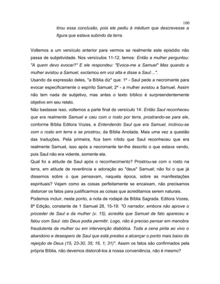 tirou essa conclusão, pois ele pediu à médium que descrevesse a
figura que estava subindo da terra.
Voltemos a um versículo anterior para vermos se realmente este episódio não
passa de subjetividade. Nos versículos 11-12, temos: Então a mulher perguntou:
"A quem devo evocar?" E ele respondeu: "Evoca-me a Samuel" Mas quando a
mulher avistou a Samuel, exclamou em voz alta e disse a Saul:...".
Usando da expressão deles, "a Bíblia diz" que: 1º - Saul pede a necromante para
evocar especificamente o espírito Samuel; 2º - a mulher avistou a Samuel. Assim
não tem nada de subjetivo, mas antes o texto bíblico é surpreendentemente
objetivo em seu relato.
Não bastasse isso, voltemos a parte final do versículo 14: Então Saul reconheceu
que era realmente Samuel e caiu com o rosto por terra, prostrando-se para ele,
conforme Bíblia Editora Vozes, e Entendendo Saul que era Samuel, inclinou-se
com o rosto em terra e se prostrou, da Bíblia Anotada. Mais uma vez a questão
das traduções. Pela primeira, fica bem nítido que Saul reconheceu que era
realmente Samuel, isso após a necromante ter-lhe descrito o que estava vendo,
pois Saul não era vidente, somente ela.
Qual foi a atitude de Saul após o reconhecimento? Prostrou-se com o rosto na
terra, em atitude de reverência e adoração ao "deus" Samuel; não foi o que já
dissemos sobre o que pensavam, naquela época, sobre as manifestações
espirituais? Vejam como as coisas perfeitamente se encaixam, não precisamos
distorcer os fatos para justificarmos as coisas que acreditamos serem naturais.
Podemos incluir, neste ponto, a nota de rodapé da Bíblia Sagrada. Editora Vozes,
8ª Edição, constante de 1 Samuel 28, 15-19: "O narrador, embora não aprove o
proceder de Saul e da mulher (v. 15), acredita que Samuel de fato apareceu e
falou com Saul: isto Deus podia permitir. Logo, não é preciso pensar em manobra
fraudulenta da mulher ou em intervenção diabólica. Toda a cena pinta ao vivo o
abandono e desespero de Saul que está prestes a alcançar o ponto mais baixo da
rejeição de Deus (15, 23-30, 35; 16, 1; 31)". Assim os fatos são confirmados pela
própria Bíblia, não devemos distorcê-los à nossa conveniência, não é mesmo?
100
 