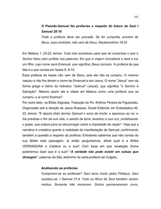 O Pseudo-Samuel fez profecias a respeito do futuro de Saul I
Samuel 28:19
Toda a profecia deve ser provada. Se for cumprida, provém de
Deus, caso contrário, não vem de Deus. Deuteronômio 18:22
Em Mateus 1, 23-23, lemos: Tudo isso aconteceu para que se cumprisse o que o
Senhor falou pelo profeta nas palavras: Eis que a virgem conceberá e dará à luz
um filho, cujo nome será Emanuel, que significa; Deus conosco. A profecia de que
fala é a que consta em Isaias 8, 8-10.
Essa profecia de Isaias não vem de Deus, pois ela não se cumpriu. O menino
nasceu e não lhe deram o nome de Emanuel e sim Jesus. O nome "Jesus" vem da
forma grega e latina do hebraico "Jeshua" (Josué), que significa "o Senhor é
Salvação". Mesmo assim ela é citada em Mateus como uma profecia que se
cumpriu, e ai como ficamos?
Por outro lado, na Bíblia Sagrada, Tradução do Pe. Antônio Pereira de Figueiredo,
Organizada sob a direção de Jesus Ruescas, Sivadi Editorial, em Eclesiástico 46,
23, temos: "E depois disto dormiu Samuel o sono da morte, e apareceu ao rei, e
lhe predisse o fim da sua vida, e saindo da terra, levantou a sua voz, profetizando
o golpe, que estava para se descarregar sobre a impiedade da nação". Veja que a
narrativa é cristalina quanto à realidade da manifestação de Samuel, confirmando
também a questão a respeito da profecia. Entretanto sabemos que não consta de
sua Bíblia esta passagem, ai então perguntamos, afinal qual é a Bíblia
VERDADEIRA a Católica ou a sua? Com base em que revelação divina
poderemos dizer que é a sua? "A verdade não pode existir em coisas que
divergem", palavras de São Jerônimo na carta-prefácio da Vulgata.
Analisando as profecias
Cumpriram-se as profecias? Saul seria morto pelos Filisteus. Saul
suicidou-se. I Samuel 31:4. Todo os filhos de Saul também seriam
mortos. Somente três morreram. Outros permaneceram vivos,
101
 