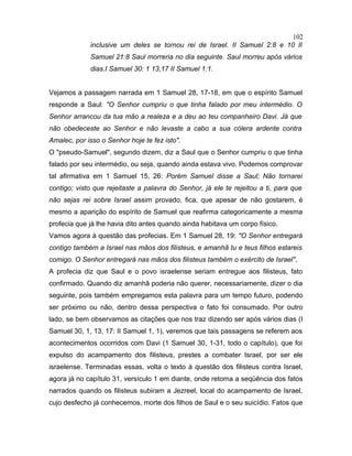 inclusive um deles se tornou rei de Israel. II Samuel 2:8 e 10 II
Samuel 21:8 Saul morreria no dia seguinte. Saul morreu após vários
dias.I Samuel 30: 1 13,17 II Samuel 1:1.
Vejamos a passagem narrada em 1 Samuel 28, 17-18, em que o espírito Samuel
responde a Saul: "O Senhor cumpriu o que tinha falado por meu intermédio. O
Senhor arrancou da tua mão a realeza e a deu ao teu companheiro Davi. Já que
não obedeceste ao Senhor e não levaste a cabo a sua cólera ardente contra
Amalec, por isso o Senhor hoje te fez isto".
O "pseudo-Samuel", segundo dizem, diz a Saul que o Senhor cumpriu o que tinha
falado por seu intermédio, ou seja, quando ainda estava vivo. Podemos comprovar
tal afirmativa em 1 Samuel 15, 26: Porém Samuel disse a Saul; Não tornarei
contigo; visto que rejeitaste a palavra do Senhor, já ele te rejeitou a ti, para que
não sejas rei sobre Israel assim provado, fica, que apesar de não gostarem, é
mesmo a aparição do espírito de Samuel que reafirma categoricamente a mesma
profecia que já lhe havia dito antes quando ainda habitava um corpo físico.
Vamos agora à questão das profecias. Em 1 Samuel 28, 19: "O Senhor entregará
contigo também a Israel nas mãos dos filisteus, e amanhã tu e teus filhos estareis
comigo. O Senhor entregará nas mãos dos filisteus também o exército de Israel".
A profecia diz que Saul e o povo israelense seriam entregue aos filisteus, fato
confirmado. Quando diz amanhã poderia não querer, necessariamente, dizer o dia
seguinte, pois também empregamos esta palavra para um tempo futuro, podendo
ser próximo ou não, dentro dessa perspectiva o fato foi consumado. Por outro
lado, se bem observamos as citações que nos traz dizendo ser após vários dias (I
Samuel 30, 1, 13, 17: II Samuel 1, 1), veremos que tais passagens se referem aos
acontecimentos ocorridos com Davi (1 Samuel 30, 1-31, todo o capítulo), que foi
expulso do acampamento dos filisteus, prestes a combater Israel, por ser ele
israelense. Terminadas essas, volta o texto à questão dos filisteus contra Israel,
agora já no capítulo 31, versículo 1 em diante, onde retoma a seqüência dos fatos
narrados quando os filisteus subiram a Jezreel, local do acampamento de Israel,
cujo desfecho já conhecemos, morte dos filhos de Saul e o seu suicídio. Fatos que
102
 
