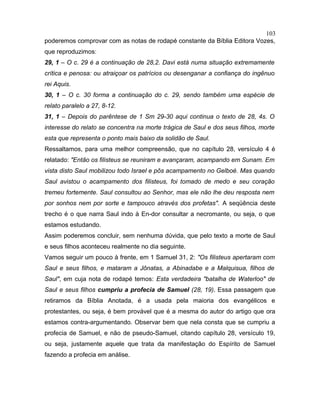 poderemos comprovar com as notas de rodapé constante da Bíblia Editora Vozes,
que reproduzimos:
29, 1 – O c. 29 é a continuação de 28,2. Davi está numa situação extremamente
crítica e penosa: ou atraiçoar os patrícios ou desenganar a confiança do ingênuo
rei Aquis.
30, 1 – O c. 30 forma a continuação do c. 29, sendo também uma espécie de
relato paralelo a 27, 8-12.
31, 1 – Depois do parêntese de 1 Sm 29-30 aqui continua o texto de 28, 4s. O
interesse do relato se concentra na morte trágica de Saul e dos seus filhos, morte
esta que representa o ponto mais baixo da solidão de Saul.
Ressaltamos, para uma melhor compreensão, que no capítulo 28, versículo 4 é
relatado: "Então os filisteus se reuniram e avançaram, acampando em Sunam. Em
vista disto Saul mobilizou todo Israel e pôs acampamento no Gelboé. Mas quando
Saul avistou o acampamento dos filisteus, foi tomado de medo e seu coração
tremeu fortemente. Saul consultou ao Senhor, mas ele não lhe deu resposta nem
por sonhos nem por sorte e tampouco através dos profetas". A seqüência deste
trecho é o que narra Saul indo à En-dor consultar a necromante, ou seja, o que
estamos estudando.
Assim poderemos concluir, sem nenhuma dúvida, que pelo texto a morte de Saul
e seus filhos aconteceu realmente no dia seguinte.
Vamos seguir um pouco à frente, em 1 Samuel 31, 2: "Os filisteus apertaram com
Saul e seus filhos, e mataram a Jônatas, a Abinadabe e a Malquisua, filhos de
Saul", em cuja nota de rodapé temos: Esta verdadeira "batalha de Waterloo" de
Saul e seus filhos cumpriu a profecia de Samuel (28, 19). Essa passagem que
retiramos da Bíblia Anotada, é a usada pela maioria dos evangélicos e
protestantes, ou seja, é bem provável que é a mesma do autor do artigo que ora
estamos contra-argumentando. Observar bem que nela consta que se cumpriu a
profecia de Samuel, e não de pseudo-Samuel, citando capítulo 28, versículo 19,
ou seja, justamente aquele que trata da manifestação do Espírito de Samuel
fazendo a profecia em análise.
103
 