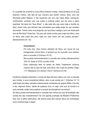 E a questão de amanhã tu e teus filhos estareis comigo, nessa profecia só diz que
estariam mortos, não fala de que maneira que seriam mortos. Saul, uma vez
derrotado pelos filisteus, e não querendo cair vivo nas mãos deles, suicida-se,
confirmando, portanto com sua morte a profecia sobre sua ida para o plano
espiritual. No texto diz "teus filhos", e não está dito que seria toda a família de
Saul. Assim tudo que afirmam são conclusões que estão longe do que constam
dos textos. Temos mais uma pergunta, por que Deus castiga o povo de Israel pelo
erro do Rei Saul? Onde fica: "Os pais não serão mortos pela culpa dos filhos, nem
os filhos pela culpa dos pais: cada um será morto por seu próprio pecado".
(Deuteronômio 24, 16).
Comentários:
Por tudo isso, Saul morreu afastado de Deus, por causa da sua
transgressão contra Deus, e também por ter buscado uma médium
para a consultar (I Crônicas 10:13).
Deus proíbe terminantemente a consulta aos mortos (Deuteronômio
18:9-15, Isaías 8:19-20, Levítico 20:6).
Essa ordenança feita no tempo do Velho Testamento continua
valendo até os dias de hoje, pois Deus não muda de opinião (Tiago
1:17, Malaquias 3:6, Salmos 102:27, Números 23:19).
Conforme citações anteriores, a morte de Saul não tem nada a ver com a consulta
aos mortos, é pura incoerência bíblica, pois o que consta em 1 Crônicas 10, 13
está longe dos fatos narrados anteriormente constantes da própria Bíblia. Ora não
é ela, segundo dizem, isenta de qualquer erro, ou seja, tudo que ali consta é a
pura verdade, então como explicar o porquê da divergência nos textos?
Se Deus proíbe terminantemente a consulta aos mortos por que tal proibição não
consta dos dez mandamentos? Ou era apenas proibição de Moisés? Preferimos
ficar com a última alternativa, até mesmo para não colocar Deus em contradição
como veremos logo a seguir.
104
 
