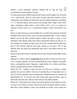 Quanto a essa ordenança continuar valendo até os dias de hoje, não
concordamos e vamos explicar o porquê.
É curioso que de toda a Bíblia somente tiram sobre a comunicação com os mortos
a de 1 Samuel 28, nunca os vimos dizer da outra que está narrada no Novo
Testamento; essa também nós afirmamos ser uma sessão mediúnica, por Mateus
17, 1-3: "Seis dias depois, Jesus tomou a sós consigo Pedro, Tiago e João, irmão
deste, transfigurou diante deles; o rosto brilhou como o sol e as roupas se
tornaram brancas como a luz. E apareceram Moisés e Elias conversando com
ele".
Está aí a maior prova que a comunicação com os mortos não consta de nenhuma
proibição divina, pois se fosse, Jesus não teria participado dela, e mais, o próprio
Moisés que diz ter Deus proibido aparece depois de morto a Jesus e seus
discípulos. Para reforçar ainda mais nossos argumentos tiramos de João 14, 12:
Em verdade, em verdade vos digo: quem crê em mim, também fará as obras que
faço. E fará maiores ainda do que essas, porque eu vou para o Pai. O que
significa dizer que todos nós poderemos fazer tudo e até mesmo mais do que
Jesus fez.
Quanto a Deus não mudar de opinião, não se pode comprovar pela Bíblia, senão
vejamos:
Gênesis 6, 6: Então o Senhor arrependeu-se de ter feito o homem na terra e ficou
com o coração magoado. Se houve arrependimento houve mudança de opinião.
Qual a conseqüência disso? Segundo o relato bíblico, foi o dilúvio onde Deus
extermina quase todos os seres viventes da terra.
Êxodo 20, 5-6:... Castigo a culpa dos pais nos filhos até à terceira e quarta
geração dos que me odeiam, mas uso de misericórdia por mil gerações com os
que me amam e guardam meus mandamentos, entretanto Deus se contradiz em
Deuteronômio 24, 16: Os pais não serão mortos pela culpa dos filhos, nem os
filhos pela culpa dos pais: cada um será morto por seu próprio pecado.
Êxodo 20, 4: Não farás para ti ídolos, nem figura alguma do que existe em cima,
nos céus, nem embaixo, na terra, nem do que existe nas águas, debaixo da terra.
Mas Deus ordena Moisés a fazer uma serpente de bronze, como consta em
105
 