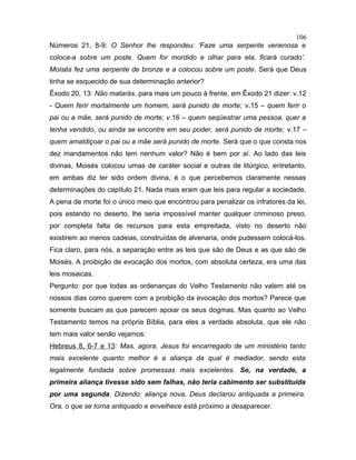 Números 21, 8-9: O Senhor lhe respondeu: ‘Faze uma serpente venenosa e
coloca-a sobre um poste. Quem for mordido e olhar para ela, ficará curado’.
Moisés fez uma serpente de bronze e a colocou sobre um poste. Será que Deus
tinha se esquecido de sua determinação anterior?
Êxodo 20, 13: Não matarás, para mais um pouco à frente, em Êxodo 21 dizer: v.12
- Quem ferir mortalmente um homem, será punido de morte; v.15 – quem ferir o
pai ou a mãe, será punido de morte; v.16 – quem seqüestrar uma pessoa, quer a
tenha vendido, ou ainda se encontre em seu poder, será punido de morte; v.17 –
quem amaldiçoar o pai ou a mãe será punido de morte. Será que o que consta nos
dez mandamentos não tem nenhum valor? Não é bem por aí. Ao lado das leis
divinas, Moisés colocou umas de caráter social e outras de litúrgico, entretanto,
em ambas diz ter sido ordem divina, é o que percebemos claramente nessas
determinações do capítulo 21. Nada mais eram que leis para regular a sociedade.
A pena de morte foi o único meio que encontrou para penalizar os infratores da lei,
pois estando no deserto, lhe seria impossível manter qualquer criminoso preso,
por completa falta de recursos para esta empreitada, visto no deserto não
existirem ao menos cadeias, construídas de alvenaria, onde pudessem colocá-los.
Fica claro, para nós, a separação entre as leis que são de Deus e as que são de
Moisés. A proibição de evocação dos mortos, com absoluta certeza, era uma das
leis mosaicas.
Pergunto: por que todas as ordenanças do Velho Testamento não valem até os
nossos dias como querem com a proibição da evocação dos mortos? Parece que
somente buscam as que parecem apoiar os seus dogmas. Mas quanto ao Velho
Testamento temos na própria Bíblia, para eles a verdade absoluta, que ele não
tem mais valor senão vejamos:
Hebreus 8, 6-7 e 13: Mas, agora, Jesus foi encarregado de um ministério tanto
mais excelente quanto melhor é a aliança da qual é mediador, sendo esta
legalmente fundada sobre promessas mais excelentes. Se, na verdade, a
primeira aliança tivesse sido sem falhas, não teria cabimento ser substituída
por uma segunda. Dizendo: aliança nova, Deus declarou antiquada a primeira.
Ora, o que se torna antiquado e envelhece está próximo a desaparecer.
106
 
