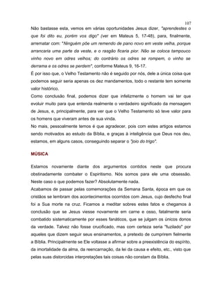 Não bastasse esta, vemos em várias oportunidades Jesus dizer, "aprendestes o
que foi dito eu, porém vos digo" (ver em Mateus 5, 17-48), para, finalmente,
arrematar com: "Ninguém põe um remendo de pano novo em veste velha, porque
arrancaria uma parte da veste, e o rasgão ficaria pior. Não se coloca tampouco
vinho novo em odres velhos; do contrário os odres se rompem, o vinho se
derrama e os odres se perdem", conforme Mateus 9, 16-17.
É por isso que, o Velho Testamento não é seguido por nós, dele a única coisa que
podemos seguir seria apenas os dez mandamentos, todo o restante tem somente
valor histórico.
Como conclusão final, podemos dizer que infelizmente o homem vai ter que
evoluir muito para que entenda realmente o verdadeiro significado da mensagem
de Jesus, e, principalmente, para ver que o Velho Testamento só teve valor para
os homens que viveram antes de sua vinda.
No mais, pessoalmente temos é que agradecer, pois com estes artigos estamos
sendo motivados ao estudo da Bíblia, e graças à inteligência que Deus nos deu,
estamos, em alguns casos, conseguindo separar o "joio do trigo".
MÚSICA
Estamos novamente diante dos argumentos contidos neste que procura
obstinadamente combater o Espiritismo. Nós somos para ele uma obsessão.
Neste caso o que podemos fazer? Absolutamente nada.
Acabamos de passar pelas comemorações da Semana Santa, época em que os
cristãos se lembram dos acontecimentos ocorridos com Jesus, cujo desfecho final
foi a Sua morte na cruz. Ficamos a meditar sobres estes fatos e chegamos à
conclusão que se Jesus viesse novamente em carne e osso, fatalmente seria
combatido sistematicamente por esses fanáticos, que se julgam os únicos donos
da verdade. Talvez não fosse crucificado, mas com certeza seria "fuzilado" por
aqueles que dizem seguir seus ensinamentos, a pretexto de cumprirem fielmente
a Bíblia. Principalmente se Ele voltasse a afirmar sobre a preexistência do espírito,
da imortalidade da alma, da reencarnação, da lei da causa e efeito, etc., visto que
pelas suas distorcidas interpretações tais coisas não constam da Bíblia.
107
 