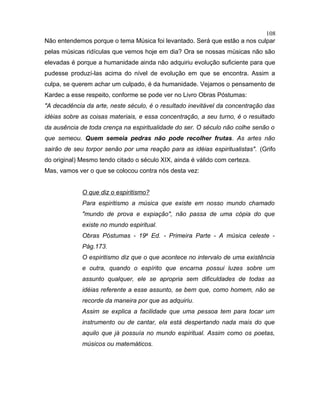 Não entendemos porque o tema Música foi levantado. Será que estão a nos culpar
pelas músicas ridículas que vemos hoje em dia? Ora se nossas músicas não são
elevadas é porque a humanidade ainda não adquiriu evolução suficiente para que
pudesse produzí-las acima do nível de evolução em que se encontra. Assim a
culpa, se querem achar um culpado, é da humanidade. Vejamos o pensamento de
Kardec a esse respeito, conforme se pode ver no Livro Obras Póstumas:
"A decadência da arte, neste século, é o resultado inevitável da concentração das
idéias sobre as coisas materiais, e essa concentração, a seu turno, é o resultado
da ausência de toda crença na espiritualidade do ser. O século não colhe senão o
que semeou. Quem semeia pedras não pode recolher frutas. As artes não
sairão de seu torpor senão por uma reação para as idéias espiritualistas". (Grifo
do original) Mesmo tendo citado o século XIX, ainda é válido com certeza.
Mas, vamos ver o que se colocou contra nós desta vez:
O que diz o espiritismo?
Para espiritismo a música que existe em nosso mundo chamado
"mundo de prova e expiação", não passa de uma cópia do que
existe no mundo espiritual.
Obras Póstumas - 19a
Ed. - Primeira Parte - A música celeste -
Pág.173.
O espiritismo diz que o que acontece no intervalo de uma existência
e outra, quando o espírito que encarna possui luzes sobre um
assunto qualquer, ele se apropria sem dificuldades de todas as
idéias referente a esse assunto, se bem que, como homem, não se
recorde da maneira por que as adquiriu.
Assim se explica a facilidade que uma pessoa tem para tocar um
instrumento ou de cantar, ela está despertando nada mais do que
aquilo que já possuía no mundo espiritual. Assim como os poetas,
músicos ou matemáticos.
108
 