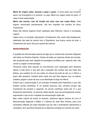 Maria foi virgem antes, durante e após o parto. A única parte que encontra
apoio nos Evangelhos é a primeira, ou seja, Maria era virgem antes do parto. O
resto é mera especulação.
Maria não morreu, mas foi levada aos céus com seu corpo físico. Este
dogma, sancionado recentemente, não tem respaldo nos escritos do Novo
Testamento.
Estes três últimos dogmas foram rejeitados pela Reforma, menos a concepção
virginal.
Vejam como, na verdade, deturparam o Cristianismo. Ele, assim todo desfigurado,
realmente não está de acordo com o Espiritismo, que busca, acima de tudo, o
Cristianismo de Jesus, tão puro quanto ele ensinou.
REENCARNAÇÃO
A questão da reencarnação parece ser algo que a maioria das correntes religiosas
não tolera na Doutrina Espírita. Tentam de todas as maneiras refutar tal conceito,
não poupando para isso citações de passagens da Bíblia que, segundo eles, são
contra ou negam a reencarnação.
Pensando sobre este assunto só encontramos uma explicação para tamanha
ojeriza a este tema: é que sem ela a salvação dos crentes fica nas mãos dos
líderes, que supõem ter em seu poder as chaves da porta do céu ou o inferno a
quem eles quiserem. Incutem tanto medo aos que lhes seguem que, os pobres
coitados, pagam a peso de ouro a sua libertação do fogo do inferno.
Acham que a reencarnação é um princípio inventado pelo Espiritismo e que não
existem provas científicas. É um grande equívoco isso, primeiro porque não
inventamos tal conceito e segundo, há provas científicas sobre ela. É o que
tentaremos demonstrar, no decorrer deste estudo, que visa principalmente contra-
argumentar o que se diz a respeito da reencarnação neste site.
Mas, antes mesmo de entrar no assunto, citaremos alguns trechos do Livro A
Reencarnação Segundo a Bíblia e a Ciência de José Reis Chaves, para uma
necessária reflexão por parte daqueles que por não a entenderem plenamente a
combatem, tal e qual Dom Quixote da La Mancha combatia os moinhos de vento.
11
 