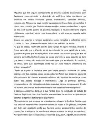"Aqueles que têm algum conhecimento da Doutrina Espírita encontrarão, com
freqüência impressionante, a descrição de autênticos fatos mediúnicos ou
anímicos em muitos escritores, poetas, matemáticos, cientistas, filósofos,
músicos, etc. Não que se deva concluir apressadamente que toda obra artística é
ditada, letra por letra, por Espíritos desencarnados, embora muitas delas o sejam
de fato. Sem dúvida, porém, as grandes inspirações e intuições têm uma origem
nitidamente espiritual, ainda que insuspeitada e até mesmo negada pelos
intelectuais".
Quanto ao segundo e terceiro parágrafos somos forçados a colocá-los como
constam do Livro, para que não sejam distorcidas as idéias de Kardec:
"O que se passou neste fato isolado, pelo espaço de alguns minutos, durante a
breve excursão que o Espírito se dá no intervalo de uma existência a outra,
quando o Espírito que encarna possui luzes sobre um assunto qualquer. Ele se
apropria sem dificuldades de todas as idéias referentes a esse assunto, se bem
que, como homem, não se recorde da maneira por que as adquiriu. Ao contrário,
as idéias, para cuja assimilação ainda não se acha maduro, dificilmente lhe
entram no cérebro".
"Assim se explica a facilidade com que certas pessoas assimilam as idéias
espíritas. Em tais pessoas, essas idéias nada mais fazem que despertar as que já
elas possuíam. As criaturas a que nos referimos são espíritas de nascença, como
outros são poetas, músicos e matemáticos. Logo às primeiras palavras,
compreendem e não necessitam de fatos materiais para se convencerem. É, não
há duvidar, um sinal de adiantamento moral e de desenvolvimento espiritual".
É oportuno colocarmos também o que Kardec disse na Introdução ao Estudo da
Doutrina Espírita no Livro dos Espíritos, que vem bem de encontro ao que sempre
estamos a dizer dos detratores do Espiritismo:
"Acrescentamos que o estudo de uma doutrina, tal como a Doutrina Espírita, que
nos lança de repente numa ordem de coisas tão novas e tão grandes, não pode
ser feito com resultado senão por homens sérios, perseverantes, isentos de
prevenções e animados de uma firme e sincera vontade de atingir um resultado.
Não poderíamos dar essa qualificação àqueles que julgam, a priori, levianamente
110
 