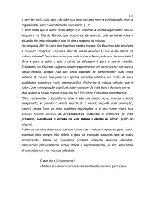 e sem ter visto tudo; que não dão aos seus estudos nem a continuidade, nem a
regularidade, nem o recolhimento necessário; (...)".
É bem certo que o autor deste artigo que estamos a contra-argumentar não se
enquadra na fala de Kardec que acabamos de mostrar, pois se fosse outra a
situação ele teria colocado o que foi dito a respeito da música.
Na pergunta 251 do Livro dos Espíritos Kardec indaga: Os Espíritos são sensíveis
à música? Resposta: - Queres falar de vossa música? O que é ela diante da
música celeste? Desta harmonia que nada sobre a Terra pode vos dar uma idéia?
Uma é para a outra o que o canto do selvagem é para a suave melodia.
Entretanto, os Espíritos vulgares podem experimentar um certo prazer em ouvir a
vossa música, porque não são ainda capazes de compreender outra mais
sublime. A música tem para os Espíritos encantos infinitos, em razão de suas
qualidades sensitivas muito desenvolvidas. Refiro-me à música celeste, que é
tudo o que a imaginação espiritual pode conceber de mais belo e de mais suave.
Mas quanto à nossa música o que ele diz? Em Obras Póstumas encontramos:
"Sim, certamente, o Espiritismo abre à arte um campo novo, imenso e ainda
inexplorado; e quando o artista reproduzir o mundo espírita com convicção,
haurirá nessa fonte as mais sublimes inspirações, e o seu nome viverá nos
séculos futuros, porque às preocupações materiais e efêmeras da vida
presente, substituirá o estudo da vida futura e eterna da alma". (Grifo do
original).
Podemos concluir disto tudo que nos casos das músicas inspiradas pelo mundo
espiritual elas sempre irão refletir o grau de evolução daqueles que as estão
sintonizando. Assim se queremos produzir somente músicas elevadas,
procuremos primeiramente evoluir moral e espiritualmente, aí sim, estaremos
sintonizados com as músicas celestiais.
O que diz o Cristianismo?
- Música é a maior expressão do sentimento humano para Deus.
111
 