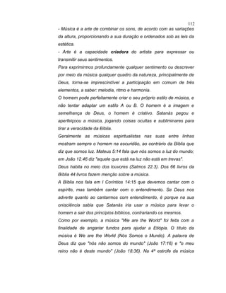 - Música é a arte de combinar os sons, de acordo com as variações
da altura, proporcionando a sua duração e ordenados sob as leis da
estética.
- Arte é a capacidade criadora do artista para expressar ou
transmitir seus sentimentos.
Para exprimirmos profundamente qualquer sentimento ou descrever
por meio da música qualquer quadro da natureza, principalmente de
Deus, torna-se imprescindível a participação em comum de três
elementos, a saber: melodia, ritmo e harmonia.
O homem pode perfeitamente criar o seu próprio estilo de música, e
não tentar adaptar um estilo A ou B. O homem é a imagem e
semelhança de Deus, o homem é criativo. Satanás pegou e
aperfeiçoou a música, jogando coisas ocultas e subliminares para
tirar a veracidade da Bíblia.
Geralmente as músicas espiritualistas nas suas entre linhas
mostram sempre o homem na escuridão, ao contrário da Bíblia que
diz que somos luz. Mateus 5:14 fala que nós somos a luz do mundo;
em João 12.46 diz "aquele que está na luz não está em trevas".
Deus habita no meio dos louvores (Salmos 22.3). Dos 66 livros da
Bíblia 44 livros fazem menção sobre a música.
A Bíblia nos fala em I Coríntios 14:15 que devemos cantar com o
espírito, mas também cantar com o entendimento. Se Deus nos
adverte quanto ao cantarmos com entendimento, é porque na sua
onisciência sabia que Satanás iria usar a música para levar o
homem a sair dos princípios bíblicos, contrariando os mesmos.
Como por exemplo, a música "We are the World" foi feita com a
finalidade de angariar fundos para ajudar a Etiópia. O título da
música é We are the World (Nós Somos o Mundo). A palavra de
Deus diz que "nós não somos do mundo" (João 17:16) e "o meu
reino não é deste mundo" (João 18:36). Na 4ª estrofe da música
112
 