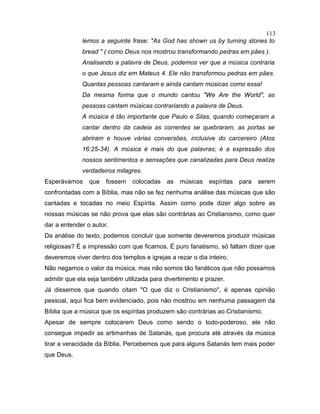 lemos a seguinte frase: "As God has shown us by turning stones to
bread " ( como Deus nos mostrou transformando pedras em pães ).
Analisando a palavra de Deus, podemos ver que a música contraria
o que Jesus diz em Mateus 4. Ele não transformou pedras em pães.
Quantas pessoas cantaram e ainda cantam músicas como essa!
Da mesma forma que o mundo cantou "We Are the World", as
pessoas cantam músicas contrariando a palavra de Deus.
A música é tão importante que Paulo e Silas, quando começaram a
cantar dentro da cadeia as correntes se quebraram, as portas se
abriram e houve várias conversões, inclusive do carcereiro (Atos
16:25-34). A música é mais do que palavras; é a expressão dos
nossos sentimentos e sensações que canalizadas para Deus realiza
verdadeiros milagres.
Esperávamos que fossem colocadas as músicas espíritas para serem
confrontadas com a Bíblia, mas não se fez nenhuma análise das músicas que são
cantadas e tocadas no meio Espírita. Assim como pode dizer algo sobre as
nossas músicas se não prova que elas são contrárias ao Cristianismo, como quer
dar a entender o autor.
Da análise do texto, podemos concluir que somente deveremos produzir músicas
religiosas? É a impressão com que ficamos. É puro fanatismo, só faltam dizer que
deveremos viver dentro dos templos e igrejas a rezar o dia inteiro.
Não negamos o valor da música, mas não somos tão fanáticos que não possamos
admitir que ela seja também utilizada para divertimento e prazer.
Já dissemos que quando citam "O que diz o Cristianismo", é apenas opinião
pessoal, aqui fica bem evidenciado, pois não mostrou em nenhuma passagem da
Bíblia que a música que os espíritas produzem são contrárias ao Cristianismo.
Apesar de sempre colocarem Deus como sendo o todo-poderoso, ele não
consegue impedir as artimanhas de Satanás, que procura até através da música
tirar a veracidade da Bíblia. Percebemos que para alguns Satanás tem mais poder
que Deus.
113
 