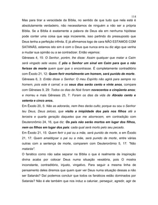Mas para tirar a veracidade da Bíblia, no sentido de que tudo que nela está é
absolutamente verdadeiro, não necessitamos de ninguém a não ser a própria
Bíblia. Se a Bíblia é exatamente a palavra de Deus ela em nenhuma hipótese
pode conter uma coisa que seja incoerente, isso partindo do pressuposto que
Deus tenha a perfeição infinita. E já afirmamos logo de cara NÃO ESTAMOS COM
SATANÁS, estamos isto sim é com o Deus que nunca erra ou diz algo que venha
a mudar sua opinião ou a se contradizer. Então vejamos:
Gêneses 4, 15: O Senhor, porém, lhe disse: Assim qualquer que matar a Caim
será vingado sete vezes. E pôs o Senhor um sinal em Caim para que o não
ferisse de morte quem quer que o encontrasse. É completamente contraditório
com Êxodo 21, 12: Quem ferir mortalmente um homem, será punido de morte.
Gêneses 6, 3: Então disse o Senhor: O meu Espírito não agirá para sempre no
homem, pois este é carnal; e os seus dias serão cento e vinte anos, compare
com Gêneses 9, 29: Todos os dias de Noé foram novecentos e cinqüenta anos;
e morreu e mais Gêneses 25, 7: Foram os dias da vida de Abraão cento e
setenta e cinco anos.
Em Êxodo 20, 5: Não as adorarás, nem lhes darás culto; porque eu sou o Senhor
teu Deus, Deus zeloso, que visito a iniqüidade dos pais nos filhos até a
terceira e quarta geração daqueles que me aborrecem, em contradição com
Deuteronômio 24, 16, que diz: Os pais não serão mortos em lugar dos filhos,
nem os filhos em lugar dos pais: cada qual será morto pelo seu pecado.
Em Êxodo 21, 15: Quem ferir o pai ou a mãe, será punido de morte, e em Êxodo
21, 17: Quem amaldiçoar o pai ou a mãe, será punido de morte, entre várias
outras com a sentença de morte, comparem com Deuteronômio 5, 17: "Não
matarás".
O fanático como não sabe separar na Bíblia o que é realmente de inspiração
divina acaba por colocar Deus numa situação vexatória, pois O mostra
inconstante, contraditório, injusto, vingativo. Para seguir a mesma linha de
pensamento deles diremos que quem quer ver Deus numa situação dessas a não
ser Satanás? Daí podemos concluir que todos os fanáticos estão dominados por
Satanás? Não é ele também que nos induz a caluniar, perseguir, agredir, agir de
114
 