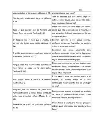 vos (maltratam e) perseguem. (Mateus 5, 44). crença religiosa com você?
Não julgueis, e não sereis julgados. (Mateus
7, 1).
Têm te passado que não deves julgar os
outros, ou que deves julgar os que não estão
junto contigo em tua crença?
Tudo o que quereis que os homens vos
façam, fazei vós a eles. (Mateus 7, 12).
Dizem que nunca se deve fazer aos outros
aquilo que não se deseja para si mesmo, ou
que somente é lícito agir assim com os de sua
corrente religiosa?
O discípulo não é mais que o mestre, o
servidor não é mais que o patrão. (Mateus 10,
24).
Ensinam somente o que Jesus ensinou,
conforme consta no Evangelho, ou existem
coisas que ele nunca disse?
E então recompensará a cada um segundo
suas obras. (Mateus 16, 27).
Ensinaram que nosso julgamento será
conforme as nossas obras, ou lhe dizem que
para se salvar basta crer em Jesus ou apenas
seguir a uma determinada Igreja?
Porque onde dois ou três estão reunidos em
meu nome, aí estou eu no meio deles.
(Mateus 18, 20).
Dizem que somente os da sua Igreja é que
estão com Jesus, ou que estão todos os que
reúnem em seu nome, pouco importando qual
seja o rótulo religioso?
Não podeis servir a Deus e a Mamon.
(Mateus 6, 24).
É lhe exigido amar ao próximo como a si
mesmo, ou quanto maior for a sua
contribuição maior garantia terá de um lugar
no céu?
Ninguém põe um remendo de pano novo
numa veste velha. E não se coloca tampouco
vinho novo em odres velhos. (Mateus 9, 16-
17).
Preocupam-se apenas em seguir os ensinos
de Jesus ou preferem os de Moisés, como
faziam os fariseus de antigamente?
Recebeste de graça, de graça dai! (Mateus
10, 8).
O que fazem a seu favor é feito de graça ou
cobram para intermediar seu pedido junto a
Deus?
116
 