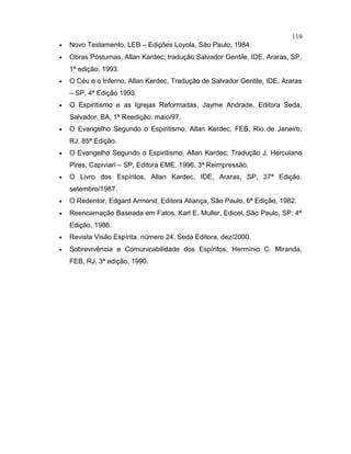 • Novo Testamento, LEB – Edições Loyola, São Paulo, 1984.
• Obras Póstumas, Allan Kardec; tradução Salvador Gentile, IDE, Araras, SP,
1ª edição, 1993.
• O Céu e o Inferno, Allan Kardec, Tradução de Salvador Gentile, IDE, Araras
– SP, 4ª Edição 1993.
• O Espiritismo e as Igrejas Reformadas, Jayme Andrade, Editora Seda,
Salvador, BA, 1ª Reedição, maio/97.
• O Evangelho Segundo o Espiritismo, Allan Kardec, FEB, Rio de Janeiro,
RJ, 85ª Edição.
• O Evangelho Segundo o Espiritismo, Allan Kardec; Tradução J. Herculano
Pires. Capiviari – SP, Editora EME, 1996, 3ª Reimpressão.
• O Livro dos Espíritos, Allan Kardec, IDE, Araras, SP, 37ª Edição,
setembro/1987.
• O Redentor, Edgard Armond, Editora Aliança, São Paulo, 6ª Edição, 1982.
• Reencarnação Baseada em Fatos, Karl E. Muller, Edicel, São Paulo, SP, 4ª
Edição, 1986.
• Revista Visão Espírita, número 24, Seda Editora, dez/2000.
• Sobrevivência e Comunicabilidade dos Espíritos, Hermínio C. Miranda,
FEB, RJ, 3ª edição, 1990.
119
 