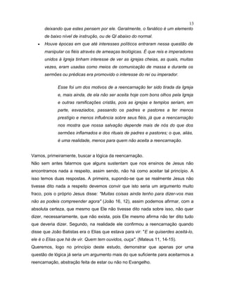 deixando que estes pensem por ele. Geralmente, o fanático é um elemento
de baixo nível de instrução, ou de QI abaixo do normal.
• Houve épocas em que até interesses políticos entraram nessa questão de
manipular os fiéis através de ameaças teológicas. É que reis e imperadores
unidos à Igreja tinham interesse de ver as igrejas cheias, as quais, muitas
vezes, eram usadas como meios de comunicação de massa e durante os
sermões ou prédicas era promovido o interesse do rei ou imperador.
Esse foi um dos motivos de a reencarnação ter sido tirada da Igreja
e, mais ainda, de ela não ser aceita hoje com bons olhos pela Igreja
e outras ramificações cristãs, pois as igrejas e templos seriam, em
parte, esvaziados, passando os padres e pastores a ter menos
prestígio e menos influência sobre seus fiéis, já que a reencarnação
nos mostra que nossa salvação depende mais de nós do que dos
sermões inflamados e dos rituais de padres e pastores; o que, aliás,
é uma realidade, menos para quem não aceita a reencarnação.
Vamos, primeiramente, buscar a lógica da reencarnação.
Não sem antes falarmos que alguns sustentam que nos ensinos de Jesus não
encontramos nada a respeito, assim sendo, não há como aceitar tal princípio. A
isso temos duas respostas. A primeira, supondo-se que se realmente Jesus não
tivesse dito nada a respeito devemos convir que isto seria um argumento muito
fraco, pois o próprio Jesus disse: "Muitas coisas ainda tenho para dizer-vos mas
não as podeis compreender agora" (João 16, 12), assim podemos afirmar, com a
absoluta certeza, que mesmo que Ele não tivesse dito nada sobre isso, não quer
dizer, necessariamente, que não exista, pois Ele mesmo afirma não ter dito tudo
que deveria dizer. Segundo, na realidade ele confirmou a reencarnação quando
disse que João Batistas era o Elias que estava para vir: "E se quiserdes aceitá-lo,
ele é o Elias que há de vir. Quem tem ouvidos, ouça". (Mateus 11, 14-15).
Queremos, logo no princípio deste estudo, demonstrar que apenas por uma
questão de lógica já seria um argumento mais do que suficiente para aceitarmos a
reencarnação, abstração feita de estar ou não no Evangelho.
13
 