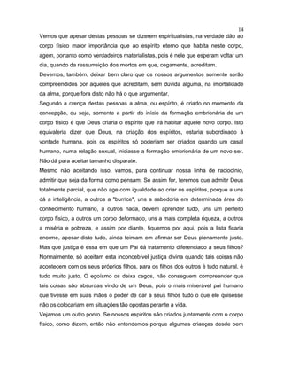 Vemos que apesar destas pessoas se dizerem espiritualistas, na verdade dão ao
corpo físico maior importância que ao espírito eterno que habita neste corpo,
agem, portanto como verdadeiros materialistas, pois é nele que esperam voltar um
dia, quando da ressurreição dos mortos em que, cegamente, acreditam.
Devemos, também, deixar bem claro que os nossos argumentos somente serão
compreendidos por aqueles que acreditam, sem dúvida alguma, na imortalidade
da alma, porque fora disto não há o que argumentar.
Segundo a crença destas pessoas a alma, ou espírito, é criado no momento da
concepção, ou seja, somente a partir do início da formação embrionária de um
corpo físico é que Deus criaria o espírito que irá habitar aquele novo corpo. Isto
equivaleria dizer que Deus, na criação dos espíritos, estaria subordinado à
vontade humana, pois os espíritos só poderiam ser criados quando um casal
humano, numa relação sexual, iniciasse a formação embrionária de um novo ser.
Não dá para aceitar tamanho disparate.
Mesmo não aceitando isso, vamos, para continuar nossa linha de raciocínio,
admitir que seja da forma como pensam. Se assim for, teremos que admitir Deus
totalmente parcial, que não age com igualdade ao criar os espíritos, porque a uns
dá a inteligência, a outros a "burrice", uns a sabedoria em determinada área do
conhecimento humano, a outros nada, devem aprender tudo, uns um perfeito
corpo físico, a outros um corpo deformado, uns a mais completa riqueza, a outros
a miséria e pobreza, e assim por diante, fiquemos por aqui, pois a lista ficaria
enorme, apesar disto tudo, ainda teimam em afirmar ser Deus plenamente justo.
Mas que justiça é essa em que um Pai dá tratamento diferenciado a seus filhos?
Normalmente, só aceitam esta inconcebível justiça divina quando tais coisas não
acontecem com os seus próprios filhos, para os filhos dos outros é tudo natural, é
tudo muito justo. O egoísmo os deixa cegos, não conseguem compreender que
tais coisas são absurdas vindo de um Deus, pois o mais miserável pai humano
que tivesse em suas mãos o poder de dar a seus filhos tudo o que ele quisesse
não os colocariam em situações tão opostas perante a vida.
Vejamos um outro ponto. Se nossos espíritos são criados juntamente com o corpo
físico, como dizem, então não entendemos porque algumas crianças desde bem
14
 