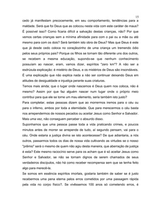cedo já manifestam precocemente, em seu comportamento, tendências para a
maldade. Será que foi Deus que as colocou nesta vida com este caráter de maus?
É possível isso? Como ficaria difícil a salvação destas crianças, não? Por que
vemos certas crianças sem a mínima afinidade para com o pai ou a mãe ou até
mesmo para com os dois? Será também isto obra de Deus? Mas que Deus é este
que já desde cedo coloca no coraçãozinho de uma criança um tremendo ódio
pelos seus próprios pais? Porque os filhos se tornam tão diferente uns dos outros,
se recebem a mesma educação, supondo-se que nenhum conhecimento
possuíam ao nascer, eram, vamos dizer, espíritos "zero km"? A não ser a
esdrúxula explicação: é mistério de Deus, e os mistérios de Deus são insondáveis.
É uma explicação que não explica nada a não ser continuar deixando Deus em
atitudes de desigualdade e injustiça perante suas criaturas.
Temos mais ainda; que o lugar onde nascemos é Deus quem nos coloca, não é
mesmo? Assim por que faz alguém nascer num lugar onde o próprio meio
contribui para que ele se torne um mau elemento, seria também isto justo?
Para completar, estas pessoas dizem que ao morrermos iremos para o céu ou
para o inferno, ambos por toda a eternidade. Que para merecermos o céu basta
nos arrependermos de nossos pecados ou aceitar Jesus como Senhor e Salvador.
Mais uma vez, não conseguem perceber o absurdo disso.
Suponhamos que uma pessoa passe toda a vida praticando crimes, e poucos
minutos antes de morrer se arrepende de tudo, aí segundo pensam, vai para o
céu. Onde estaria a justiça divina se isto acontecesse? De que adiantaria, a nós
outros, passarmos todos os dias de nossa vida cultivando as virtudes se o nosso
"prêmio" será o mesmo de quem não agiu desta maneira, que aberração de justiça
é esta? Este mesmo raciocínio serve para os acham que é só aceitar Jesus como
Senhor e Salvador, se não se tornam dignos de serem chamados de seus
verdadeiros discípulos, não há como receber recompensa sem que se tenha feito
algo para merecê-la.
Se somos em essência espíritos imortais, gostaria também de saber se é justo
recebermos uma pena eterna pelos erros cometidos por uma passagem rápida
pela vida no corpo físico?. Se vivêssemos 100 anos só cometendo erros, é
15
 