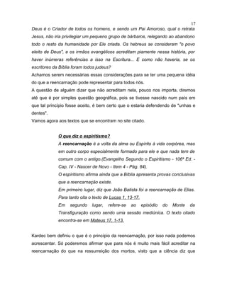 Deus é o Criador de todos os homens, e sendo um Pai Amoroso, qual o retrata
Jesus, não iria privilegiar um pequeno grupo de bárbaros, relegando ao abandono
todo o resto da humanidade por Ele criada. Os hebreus se consideram "o povo
eleito de Deus", e os irmãos evangélicos acreditam piamente nessa história, por
haver inúmeras referências a isso na Escritura... E como não haveria, se os
escritores da Bíblia foram todos judeus?
Achamos serem necessárias essas considerações para se ter uma pequena idéia
do que a reencarnação pode representar para todos nós.
A questão de alguém dizer que não acreditam nela, pouco nos importa, diremos
até que é por simples questão geográfica, pois se tivesse nascido num país em
que tal princípio fosse aceito, é bem certo que o estaria defendendo de "unhas e
dentes".
Vamos agora aos textos que se encontram no site citado.
O que diz o espiritismo?
A reencarnação é a volta da alma ou Espírito à vida corpórea, mas
em outro corpo especialmente formado para ele e que nada tem de
comum com o antigo.(Evangelho Segundo o Espiritismo - 106a
Ed. -
Cap. IV - Nascer de Novo - Item 4 - Pág. 84).
O espiritismo afirma ainda que a Bíblia apresenta provas conclusivas
que a reencarnação existe.
Em primeiro lugar, diz que João Batista foi a reencarnação de Elias.
Para tanto cita o texto de Lucas 1, 13-17.
Em segundo lugar, refere-se ao episódio do Monte da
Transfiguração como sendo uma sessão mediúnica. O texto citado
encontra-se em Mateus 17, 1-13.
Kardec bem definiu o que é o princípio da reencarnação, por isso nada podemos
acrescentar. Só poderemos afirmar que para nós é muito mais fácil acreditar na
reencarnação do que na ressurreição dos mortos, visto que a ciência diz que
17
 