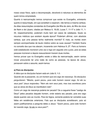 nosso corpo físico, após a decomposição, devolverá à natureza os elementos de
quem tomou emprestado.
Quanto à reencarnação iremos comprovar que existe no Evangelho, entretanto
quanto à ressurreição, em que acreditam e esperam, não temos a mesma certeza.
As ditas ressurreições constantes do Evangelho (da filha de Jairo, do filho da viúva
de Naim e de Lázaro, citadas por Mateus 9, 18-26, Lucas 7, 11-17 e João 11, 1-
44, respectivamente), poderiam muito bem ser casos de catalepsia. Quais os
recursos médicos que existiam àquela época? Poderiam afirmar, com absoluta
certeza, que uma pessoa tenha realmente morrido? E mais, as mortes eram
sempre acompanhadas de laudo médico sobre as suas causas? Também ficaria
no conceito dos que nos atacam, incoerente com Hebreus 9, 27: Para os homens
está estabelecido morrerem uma vez e logo em seguida virá o juízo, pois se estas
pessoas morreram e depois ressuscitaram tiveram duas mortes.
Iremos provar que no Evangelho existe a idéia da reencarnação, assim vamos
iniciar procurando ter uma visão de como as pessoas, na época de Jesus,
pensavam sobre o assunto, assim temos:
a) Para os discípulos
A idéia que os discípulos faziam está em João 9, 1-3:
Quando ele ia passando, viu um homem que era cego de nascença. Os discípulos
perguntaram: "Mestre, quem pecou, para este homem nascer cego, foi ele ou
seus pais" Jesus respondeu: "Nem ele nem seus pais, mas isso aconteceu para
que as obras de Deus se manifestem nele".
Como um cego de nascença poderia ter pecado? Se a cegueira fosse "castigo de
Deus" pelos pecados daquele homem, onde estaria seu pecado, pois era cego
desde quando veio ao mundo. Para ter lógica, somente poderia ter cometido suas
faltas em existências anteriores. Fato que os discípulos acreditavam, pois só
assim justificaríamos a pergunta deles a Jesus: "Quem pecou, para este homem
ter nascido cego, foi ele ou seus pais?".
18
 