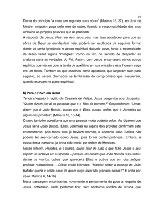 Diante do princípio "a cada um segundo suas obras" (Mateus 16, 27), no dizer do
Mestre, ninguém paga pelo erro do outro, ficando a responsabilidade dos atos
atribuída às próprias pessoas que os praticam.
A resposta de Jesus: Nem ele nem seus pais, mas isso aconteceu para que as
obras de Deus se manifestem nele, poderá ser explicada da seguinte forma:
diante de tanta ignorância e atraso espiritual daquele povo, havia a necessidade
de Jesus fazer alguns "milagres", como os fez, no sentido de despertar as
criaturas para as verdades do Pai. Assim, com Jesus encarnaram vários outros
espíritos que vieram com a tarefa de auxiliá-lo em sua missão e este homem cego
era um deles. Também os que escolheu como apóstolos, que largaram tudo para
seguí-lo, ao serem chamados se lembraram do compromisso que assumiram,
quando estavam no plano espiritual.
b) Para o Povo em Geral
Tendo chegado à região de Cesaréia de Felipe, Jesus perguntou aos discípulos:
"Quem dizem por aí as pessoas que é o filho do homem?" Responderam: "Umas
dizem que é João Batista, outras que é Elias, outras, enfim, que é Jeremias ou
algum dos profetas". (Mateus 16, 13-14).
O povo também acreditava que uma pessoa morta poderia voltar. Ao dizerem que
Jesus seria João Batista, Elias, Jeremias ou alguns dos profetas confirmam este
entendimento, pois todos eles já haviam morrido, e somente João Batista não
poderia ter reencarnado como Jesus, pois foram contemporâneos. Embora, à
época desta narrativa, já tinha sido morto por ordem de Herodes.
Nesse ínterim, Herodes, o Tetrarca, ouvia falar de tudo o que fazia Jesus e seu
espírito se achava em suspenso – porque uns diziam que João Batista ressuscitou
dentre os mortos; outros que aparecera Elias; e outros que um dos antigos
profetas ressuscitara. – Disse então Herodes: "Mandei cortar a cabeça de João
Batista; quem é então esse de quem ouço dizer tão grandes coisas?" E ardia por
vê-lo. Marcos 6, 14-16).
Nesta passagem encontramos novamente o pensamento do povo a respeito de
Jesus, entretanto, ainda podemos tirar, sem nenhuma sombra de dúvida, que
19
 