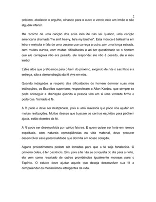 próximo, abafando o orgulho, olhando para o outro e vendo nele um irmão e não
alguém inferior.
Me recordo de uma canção dos anos idos de não sei quando, uma canção
americana chamada "he ain't heavy, he's my brother". Esta música é belíssima em
letra e melodia e fala de uma pessoa que carrega a outra, por uma longa estrada,
com muitas curvas, com muitas dificuldades e ao ser questionado se o homem
que ele carregava não era pesado, ele responde: ele não é pesado, ele é meu
irmão!
Estes atos que praticamos para o bem do próximo, exigindo de nós o sacrifício e a
entrega, são a demonstração da fé viva em nós.
Quando indagados a respeito das dificuldades do homem dominar suas más
inclinações, os Espíritos superiores responderam a Allan Kardec, que sempre se
pode conseguir a libertação quando a pessoa tem em si uma vontade firme e
poderosa. Vontade é fé.
A fé pode e deve ser multiplicada, pois é uma alavanca que pode nos ajudar em
muitas realizações. Muitos desses que buscam os centros espíritas para pedirem
ajuda, estão doentes da fé.
A fé pode ser desenvolvida por vários fatores. E quem quiser ser forte em termos
espirituais, com naturais conseqüências na vida material, deve procurar
desenvolver essa potencialidade que dormita em nosso coração.
Alguns procedimentos podem ser tomados para que a fé seja fortalecida. O
primeiro deles, é ter paciência. Sim, pois a fé não se conquista do dia para a noite,
ela vem como resultado de outras providências igualmente morosas para o
Espírito. O estudo deve ajudar aquele que deseja desenvolver sua fé a
compreender os mecanismos inteligentes da vida.
2
 