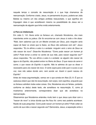 naquele tempo o conceito de ressurreição é o que hoje chamamos de
reencarnação. Conforme o texto, Jesus, no pensamento do povo, poderia ser João
Batista ou mesmo um dos antigos profetas ressuscitado, o que significa em
linguagem clara é que acreditavam mesmo na possibilidade de Jesus ser a
reencarnação de alguém que tinha vivido anteriormente.
c) Para os intelectuais
Em João 3, 1-8: Havia entre os fariseus um, chamado Nicodemos, dos mais
importantes entre os judeus. Ele foi encontrar-se com Jesus à noite e lhe disse:
"Rabi, bem sabemos que és um Mestre enviado por Deus, pois ninguém seria
capaz de fazer os sinais que tu fazes, se Deus não estivesse com ele". Jesus
respondeu: "Eu te afirmo e esta é a verdade: ninguém verá o reino de Deus se
não nascer de novo". Disse-lhe Nicodemos: "Como pode nascer um homem já
velho? Pode tornar a entrar no ventre de sua mãe, para nascer segunda vez?"
Jesus respondeu: "Eu vos afirmo e esta é a verdade: se alguém não nascer da
água e do Espírito, não poderá entrar no Reino de Deus. O que nasce da carne é
carne; o que nasce do Espírito é espírito. Não te admires do que eu disse: é
necessário para vós nascer de novo. O vento sopra para onde quer e ouves a sua
voz, mas não sabes donde vem, nem aonde vai. Assim é quem nasceu do
Espírito".
Antes de nossa argumentação, vamos ver o que consta em Atos 23, 8: É que os
saduceus dizem que não há ressurreição, nem anjos, nem espíritos, enquanto que
os fariseus admitem todas estas coisas. Ora, Nicodemos era um fariseu, portanto,
conforme se deduz deste texto, ele acreditava na ressurreição. E, como já
mostramos anteriormente, corresponderia dizer que ele acreditava na
reencarnação.
Observemos que Nicodemos entendeu muito bem o que Jesus quis dizer com o
"nascer de novo" a única dúvida que lhe ficou foi: como isso poderia acontecer.
Razão de suas perguntas: Como pode nascer um homem já velho? Pode voltar ao
ventre de sua mãe e nascer segunda vez? Demonstra, Jesus, a separação entre o
20
 