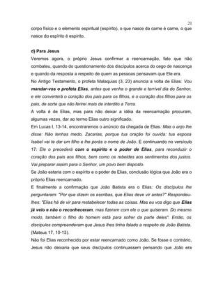 corpo físico e o elemento espiritual (espírito), o que nasce da carne é carne, o que
nasce do espírito é espírito.
d) Para Jesus
Veremos agora, o próprio Jesus confirmar a reencarnação, fato que não
combateu, quando do questionamento dos discípulos acerca do cego de nascença
e quando da resposta a respeito de quem as pessoas pensavam que Ele era.
No Antigo Testamento, o profeta Malaquias (3, 23) anuncia a volta de Elias: Vou
mandar-vos o profeta Elias, antes que venha o grande e terrível dia do Senhor,
e ele converterá o coração dos pais para os filhos, e o coração dos filhos para os
pais, de sorte que não ferirei mais de interdito a Terra.
A volta é de Elias, mas para não deixar a idéia da reencarnação procuram,
algumas vezes, dar ao termo Elias outro significado.
Em Lucas l, 13-14, encontraremos o anúncio da chegada de Elias: Mas o anjo lhe
disse: Não tenhas medo, Zacarias, porque tua oração foi ouvida: tua esposa
Isabel vai te dar um filho e lhe porás o nome de João. E continuando no versículo
17: Ele o precederá com o espírito e o poder de Elias, para reconduzir o
coração dos pais aos filhos, bem como os rebeldes aos sentimentos dos justos.
Vai preparar assim para o Senhor, um povo bem disposto.
Se João estaria com o espírito e o poder de Elias, conclusão lógica que João era o
próprio Elias reencarnado.
E finalmente a confirmação que João Batista era o Elias: Os discípulos lhe
perguntaram: "Por que dizem os escribas, que Elias deve vir antes?" Respondeu-
lhes: "Elias há de vir para restabelecer todas as coisas. Mas eu vos digo que Elias
já veio e não o reconheceram, mas fizeram com ele o que quiseram. Do mesmo
modo, também o filho do homem está para sofrer da parte deles". Então, os
discípulos compreenderam que Jesus lhes tinha falado a respeito de João Batista.
(Mateus 17, 10-13).
Não foi Elias reconhecido por estar reencarnado como João. Se fosse o contrário,
Jesus não deixaria que seus discípulos continuassem pensando que João era
21
 