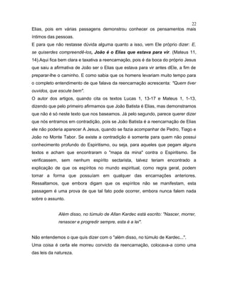 Elias, pois em várias passagens demonstrou conhecer os pensamentos mais
íntimos das pessoas.
E para que não restasse dúvida alguma quanto a isso, vem Ele próprio dizer: E,
se quiserdes compreendê-los, João é o Elias que estava para vir. (Mateus 11,
14).Aqui fica bem clara e taxativa a reencarnação, pois é da boca do próprio Jesus
que saiu a afirmativa de João ser o Elias que estava para vir antes dEle, a fim de
preparar-lhe o caminho. E como sabia que os homens levariam muito tempo para
o completo entendimento de que falava da reencarnação acrescenta: "Quem tiver
ouvidos, que escute bem".
O autor dos artigos, quando cita os textos Lucas 1, 13-17 e Mateus 1, 1-13,
dizendo que pelo primeiro afirmamos que João Batista é Elias, mas demonstramos
que não é só neste texto que nos baseamos. Já pelo segundo, parece querer dizer
que nós entramos em contradição, pois se João Batista é a reencarnação de Elias
ele não poderia aparecer A Jesus, quando se fazia acompanhar de Pedro, Tiago e
João no Monte Tabor. Se existe a contradição é somente para quem não possui
conhecimento profundo do Espiritismo, ou seja, para aqueles que pegam alguns
textos e acham que encontraram o "mapa da mina" contra o Espiritismo. Se
verificassem, sem nenhum espírito sectarista, talvez teriam encontrado a
explicação de que os espíritos no mundo espiritual, como regra geral, podem
tomar a forma que possuíam em qualquer das encarnações anteriores.
Ressaltamos, que embora digam que os espíritos não se manifestam, esta
passagem é uma prova de que tal fato pode ocorrer, embora nunca falem nada
sobre o assunto.
Além disso, no túmulo de Allan Kardec está escrito: "Nascer, morrer,
renascer e progredir sempre, esta é a lei".
Não entendemos o que quis dizer com o "além disso, no túmulo de Kardec...".
Uma coisa é certa ele morreu convicto da reencarnação, colocava-a como uma
das leis da natureza.
22
 