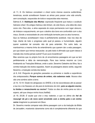 Jó 11, 8: Os hebreus concebiam o cheol como imensa caverna subterrânea,
tenebrosa, aonde acreditavam fossem as almas para passar uma vida amorfa,
sem consolação, esquecidas de todos e esquecidas elas mesmas.
Salmos 6, 6: Habitação dos Mortos: expressão freqüente que traduz o vocábulo
hebraico cheol. Os antigos hebreus não tinham, da vida futura, uma idéia tão clara
como nós. Para eles, a alma separada do corpo permanecia num lugar obscuro,
de tristeza e esquecimento, em que o destino dos bons era confundido com o dos
maus. Donde a necessidade de uma retribuição terrestre para os atos humanos.
Que os hebreus acreditassem nisso é perfeitamente aceitável, mas nos dias de
hoje, diante de todo o progresso pelo qual já passou a humanidade, alguém
querer sustentar tal conceito não dá para entender. Por outro lado, se
mantivermos a mesma linha de entendimento que querem dar a esta passagem,
por que dizem que iremos ressuscitar, se pelo texto é afirmado que quem desce à
mansão dos mortos jamais subirá? É por pura incoerência?
Mas veremos que no próprio livro de Jó encontramos passagens em que se tem
perfeitamente a idéia da reencarnação. Para isso iremos recorrer ao Livro
Analisando as Traduções Bíblicas, onde o autor, Severino Celestino da Silva, faz a
correta tradução dos textos sagrados. Assim as passagens abaixo serão, segundo
Severino, a tradução correta dos textos:
Jó 8, 8-9: Pergunta às gerações passadas ou primeiras e medita a experiência
dos antepassados. Porque somos de ontem, não sabemos nada. Nossos dias
são uma sombra sobre a terra.
Jó 14, 13-14: Oxalá me abrigasses no SHEOL e lá me escondesses até se passar
a tua ira e me fixasses um dia para te lembrares de mim: pois se alguém morrer,
tu limitas o renascimento ou reviver? Todos os dias de minha pena eu luto e
espero, até que cheque minha troca (halifati).
Jó 19, 25-26: E soube que vive o meu redentor, e que no último dia hei de
ressurgir do pó e de novo serei envolvido com a minha pela e em minha
carne imaginarei ou pensarei em Deus.
Dr. Severino manda comparar esta última passagem com a da tradução da Bíblia
de Jerusalém, mostrando claramente como ela é completamente diferente do que
25
 