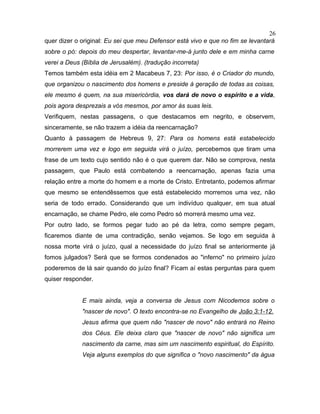 quer dizer o original: Eu sei que meu Defensor está vivo e que no fim se levantará
sobre o pó: depois do meu despertar, levantar-me-á junto dele e em minha carne
verei a Deus (Bíblia de Jerusalém). (tradução incorreta)
Temos também esta idéia em 2 Macabeus 7, 23: Por isso, é o Criador do mundo,
que organizou o nascimento dos homens e preside à geração de todas as coisas,
ele mesmo é quem, na sua misericórdia, vos dará de novo o espírito e a vida,
pois agora desprezais a vós mesmos, por amor às suas leis.
Verifiquem, nestas passagens, o que destacamos em negrito, e observem,
sinceramente, se não trazem a idéia da reencarnação?
Quanto à passagem de Hebreus 9, 27: Para os homens está estabelecido
morrerem uma vez e logo em seguida virá o juízo, percebemos que tiram uma
frase de um texto cujo sentido não é o que querem dar. Não se comprova, nesta
passagem, que Paulo está combatendo a reencarnação, apenas fazia uma
relação entre a morte do homem e a morte de Cristo. Entretanto, podemos afirmar
que mesmo se entendêssemos que está estabelecido morremos uma vez, não
seria de todo errado. Considerando que um indivíduo qualquer, em sua atual
encarnação, se chame Pedro, ele como Pedro só morrerá mesmo uma vez.
Por outro lado, se formos pegar tudo ao pé da letra, como sempre pegam,
ficaremos diante de uma contradição, senão vejamos. Se logo em seguida à
nossa morte virá o juízo, qual a necessidade do juízo final se anteriormente já
fomos julgados? Será que se formos condenados ao "inferno" no primeiro juízo
poderemos de lá sair quando do juízo final? Ficam aí estas perguntas para quem
quiser responder.
E mais ainda, veja a conversa de Jesus com Nicodemos sobre o
"nascer de novo". O texto encontra-se no Evangelho de João 3:1-12.
Jesus afirma que quem não "nascer de novo" não entrará no Reino
dos Céus. Ele deixa claro que "nascer de novo" não significa um
nascimento da carne, mas sim um nascimento espiritual, do Espírito.
Veja alguns exemplos do que significa o "novo nascimento" da água
26
 