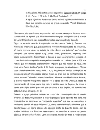 e do Espírito. Os textos são os seguintes: Ezequiel 36:25-27; Tiago
1:18; I Pedro 1: 23; João 1: 12-13 e II Coríntios 5, 17.
A água significa a Palavra de Deus, e não o líquido amniótico nem a
água que constitui o mundo de prova e expiação (Terra). Efésios 5,
26 e Tito 3:5-6.
Não somos nós que iremos argumentar, sobre essa passagem, teremos como
comentário o de alguém que foi criado no seio da Igreja Evangélica que é o autor
do Livro O Espiritismo e as Igrejas Reformadas, Jayme Andrade, dizendo:
Digno de especial menção é o episódio com Nicodemos (João 3). Este era um
fariseu tão importante que, provavelmente receoso da repercussão do seu gesto,
só ousou procurar Jesus na calada da noite. Sendo um "príncipe", ou "um dos
principais" (na versão inglesa King James "ruler", governador, dirigente), não
podia evidentemente desconhecer a Cabala e seus ensinamentos secretos. E
como Jesus falava segundo o que podiam entender os ouvintes (Mar. 4:33), era
natural que lhe dissesse explicitamente: "Aquele que não nascer de novo, não
pode ver o Reino de Deus" (João 3, 3). Assim a pergunta de Nicodemos: - "Como
pode um homem nascer sendo velho?" (v. 4) não pode ser tomada como prova de
ignorância; ele talvez quisesse apenas testar até onde iam os conhecimentos de
Jesus sobre os "mistérios". A resposta deste: "O que é nascido da carne é carne,
e o que é nascido do espírito é espírito" (v. 6) aplica-se como uma luva à tese da
reencarnação. O corpo nasce dos pais, o espírito vem de Deus e, tal como o
vento, que sopra onde quer sem que se saiba a sua origem, os homens não
sabem de onde ele vem... (v. 8).
Quando a Igreja primitiva trancou as portas da comunicação com o mundo
invisível, os teólogos passaram a forjar explicações para episódio tão claro. Os
protestantes se escoraram na "renovação espiritual" dos que se convertem e
recebem o Senhor em seus corações. Ou, como os Pentecostais, entendem que a
transformação se opera através da atuação direta do Espírito Santo. Daí os
apelos patéticos dos Pastores, conclamando os ouvintes a darem um passo
decisivo em direção ao Cristo. Com as energias mentais de toda a congregação
27
 