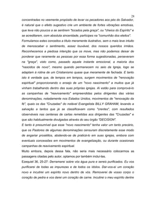 concentradas no veemente propósito de levar os pecadores aos pés do Salvador,
é natural que o efeito sugestivo crie um ambiente de fortes vibrações emotivas,
que leva não poucos a se sentirem "tocados pela graça", ou "cheios do Espírito" e
se acreditarem, com absoluta sinceridade, partícipes na "comunhão dos eleitos".
Formulamos estes conceitos a título meramente ilustrativo, sem o mais leve intuito
de menoscabar o sentimento, assaz louvável, dos nossos queridos irmãos.
Reconhecemos a piedosa intenção que os move, mas não podemos deixar de
ponderar que raramente as pessoas por essa forma sugestionadas, perseveram
na "graça", visto como, passado aquele instante emocional, a maioria dos
"nascidos de novo", mesmo quando permanecem no seio da Igreja, logo se
adaptam à rotina de um Cristianismo quase que meramente de fachada. E tanto
isto é verdade que, de tempos em tempos, surgem movimentos de "renovação
espiritual" proporcionando o ensejo de um "novo nascimento" a muitos que já
vinham trabalhando dentro das suas próprias igrejas. Aí estão para comprová-lo
as campanhas de "reavivamento" empreendidas pelos dirigentes das várias
denominações, notadamente nos Estados Unidos, movimentos de "renovação da
fé", quais os das "Cruzadas" do notável Evangelista BILLY GRAHAM, levando a
salvação a tantos que já se classificavam como "crentes", com resultados
observáveis nas centenas de cartas remetidas aos dirigentes das "Cruzadas" e
que são habitualmente divulgadas através do seu órgão "DECISION".
E tanto é presumível que esse "novo nascimento" tenha valor um tanto precário,
que os Pastores de algumas denominações censuram discretamente esse modo
de angariar prosélitos, abstendo-se de praticá-lo em suas igrejas, embora com
eventuais concessões em movimentos de evangelização, ou durante ocasionais
campanhas de reavivamento espiritual.
Muito embora, depois dessa fala, não seria mais necessário colocarmos as
passagens citadas pelo autor, optamos por também incluí-las.
Ezequiel 36, 25-27: Derramarei sobre vós água pura e sereis purificados. Eu vos
purificarei de todas as impurezas e de todos os ídolos. Dar-vos-ei um coração
novo e incutirei um espírito novo dentro de vós. Removerei de vosso corpo o
coração de pedra e vos darei um coração de carne. Incutirei o meu espírito dentre
28
 