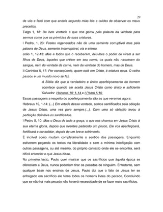 de vós e farei com que andeis segundo mias leis e cuides de observar os meus
preceitos.
Tiago 1, 18: De livre vontade é que nos gerou pela palavra da verdade para
sermos como que as primícias de suas criaturas.
I Pedro, 1, 23: Fostes regenerados não de uma semente corruptível mas pela
palavra de Deus, semente incorruptível, via e eterna.
João 1, 12-13: Mas a todos que o receberam, deu-lhes o poder de virem a ser
filhos de Deus, àqueles que crêem em seu nome; os quais não nasceram do
sangue, nem da vontade da carne, nem da vontade do homem, mas de Deus.
II Coríntios 5, 17: Por conseqüente, quem está em Cristo, é criatura nova. O velho
passou e um mundo novo se fez.
A Bíblia diz que o verdadeiro e único aperfeiçoamento do homem
acontece quando ele aceita Jesus Cristo como único e suficiente
Salvador. Hebreus 10: 1-14 e I Pedro 5:10.
Essas passagens a respeito do aperfeiçoamento são as que veremos agora:
Hebreus 10, 1-14: (...) Em virtude dessa vontade, somos santificados pela oblação
de Jesus Cristo, uma vez para sempre.(...). Com uma só oblação levou à
perfeição definitiva os santificados.
I Pedro 5, 10: Mas o Deus de toda a graça, o que nos chamou em Jesus Cristo à
sua eterna glória, depois que tiverdes padecido um pouco, Ele vos aperfeiçoará,
fortificará e consolidar, depois de um breve sofrimento.
É incrível como mudam completamente o sentido das passagens. Enquanto
estiverem pegando os textos na literalidade e sem a mínima interligação com
outras passagens, ou até mesmo, do próprio contexto onde ele se encontra, será
difícil entender o que Jesus disse.
No primeiro texto, Paulo quer mostrar que os sacrifícios que àquela época se
ofereciam a Deus, nunca poderiam tirar os pecados de ninguém. Entretanto, sem
qualquer base nos ensinos de Jesus, Paulo diz que o fato de Jesus ter se
entregado em sacrifício ele torna todos os homens livres do pecado. Concluindo
que se não há mais pecado não haverá necessidade de se fazer mais sacrifícios.
29
 