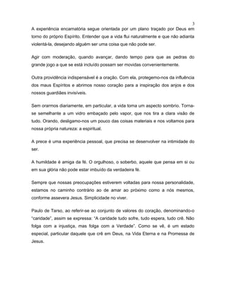 A experiência encarnatória segue orientada por um plano traçado por Deus em
torno do próprio Espírito. Entender que a vida flui naturalmente e que não adianta
violentá-la, desejando alguém ser uma coisa que não pode ser.
Agir com moderação, quando avançar, dando tempo para que as pedras do
grande jogo a que se está incluído possam ser movidas convenientemente.
Outra providência indispensável é a oração. Com ela, protegemo-nos da influência
dos maus Espíritos e abrimos nosso coração para a inspiração dos anjos e dos
nossos guardiães invisíveis.
Sem orarmos diariamente, em particular, a vida toma um aspecto sombrio. Torna-
se semelhante a um vidro embaçado pelo vapor, que nos tira a clara visão de
tudo. Orando, desligamo-nos um pouco das coisas materiais e nos voltamos para
nossa própria natureza: a espiritual.
A prece é uma experiência pessoal, que precisa se desenvolver na intimidade do
ser.
A humildade é amiga da fé. O orgulhoso, o soberbo, aquele que pensa em si ou
em sua glória não pode estar imbuído da verdadeira fé.
Sempre que nossas preocupações estiverem voltadas para nossa personalidade,
estamos no caminho contrário ao de amar ao próximo como a nós mesmos,
conforme assevera Jesus. Simplicidade no viver.
Paulo de Tarso, ao referir-se ao conjunto de valores do coração, denominando-o
“caridade”, assim se expressa: “A caridade tudo sofre, tudo espera, tudo crê. Não
folga com a injustiça, mas folga com a Verdade”. Como se vê, é um estado
especial, particular daquele que crê em Deus, na Vida Eterna e na Promessa de
Jesus.
3
 