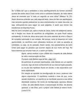 Se "a Bíblia diz" que o verdadeiro e único aperfeiçoamento do homem acontece
quando ele aceita Jesus Cristo como único e suficiente Salvador, de nada valeria
Jesus ter ensinado que "a cada um segundo as suas obras" (Mateus 16, 27).
Assim devemos entender que, pelo segundo texto, Jesus de fato nos aperfeiçoará,
mas somente quando praticarmos os seus ensinamentos no nosso dia-a-dia, ou
seja, esforçando-nos para seguir as suas pegadas, é assim que iremos nos
transformar em Espíritos Puros.
Não há como conceber que, após a morte de Jesus, todos nós estejamos salvos,
isto é fixação nos rituais de sacrifícios da antigüidade, os quais Paulo estava
combatendo. A morte de Jesus serve para nós como exemplo de amor a Deus e
de completa submissão à sua vontade. Até porque, como já dissemos em outra
oportunidade, os sacrifícios eram oferecidos tendo-se em vista os pecados já
cometidos, ou seja, os do passado. Assim sendo, nós precisaríamos de outro
Cristo para pagar os pecados que ocorrem depois de sua morte até hoje. No
futuro teremos que arrumar mais um, e assim por diante.
Agora, vamos analisar o que a Bíblia diz a respeito de João Batista
ter sido a reencarnação de Elias.
O próprio João Batista nega tal fato. João 1:21.
Se partirmos do princípio espiritualista, João Batista era um espírito
evoluído, logo ele teria conhecimento de sua reencarnação passada,
ou na pior das hipóteses ficaria em dúvida, e não responderia com
tanta objetividade.
Em relação ao episódio da transfiguração de Jesus, podemos citar
alguns argumentos. O espiritismo sustenta a tese de que, numa
sessão mediúnica, um espírito ao se manifestar assume a sua última
identidade corpórea. No monte da transfiguração, apareceu Moisés
e Elias. Se João Batista fosse a reencarnação de Elias, ele deveria
aparecer, e não Elias, pois o próprio João Batista já estava morto.
Lucas 9:7-9.
30
 