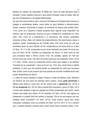 Sempre se utilizam da expressão "A Bíblia diz" como se nela estivesse toda a
verdade. A esse respeito veremos o que Jayme Andrade, autor já citado, fala em
seu livro O Espiritismo e as Igrejas Reformadas:
Do que não resta dúvida é que o Jeová do Pentateuco foi forjado pelos homens à
imagem e semelhança destes, como todos os seus defeitos e idiossincrasias.
Senão, vejamos: Concluída a criação, foi examinar se estava tudo prefeito (Gen.
1:31), como se o Supremo Criador pudesse fazer alguma coisa imperfeita. No
entanto, logo se arrependeu, quando viu que a maldade se multiplicara na Terra
(Gen. 6:6), como se a presciência e a onisciência não fossem qualidades
inerentes a Deus. Aliás, em matéria de arrependimento, Ele nada ficava a dever a
qualquer mortal: Arrependeu-se da Criação (Gen. 6:6), bem como do mal que
prometera fazer ao povo (Êxodo 32:14), arrependeu-se de haver feito rei à Saul
(1ª Sam. 15: 11 e 35), arrependeu-se por haver dizimado com peste 70 mil do seu
povo (2ª Sam. 24:16). Também se arrependeu em Amós 7:3, bem como do mal
que prometera fazer a Nínive (Jonas 3:10). Na verdade, apesar de "não ser
homem para que minta, nem filho do homem para que se arrependa" (Num. 23:19
e 1ª Sam. 15:29), Jeová se arrependeu tantas vezes que chegou a se declarar
"cansado de se arrepender", como se lê em Jer. 15:6. Ora, sendo Deus a infinita
perfeição, é claro que não poderia jamais se arrepender de nada que houvesse
feito. Então, como é que querem que tudo quanto se encontra na Bíblia tenha sido
escrito diretamente por Deus?
(...) Mas há outras tropelias a relatar: Porque o irmão de Moisés, Arão, fabricara
um bezerro de ouro para ser adorado pelos Judeus, Jeová pede permissão a
Moisés para destruir o povo (Ex. 32:10), porém este o repreende (Ex. 32:12) e
Ele se arrepende (Ex. 32:14). Deus manda Davi recensear o povo (2ª Sam. 24:1)
e como este obedece e logo em seguida se mostra arrependido (por quê?), Jeová
manda uma peste que dizima 70 mil israelitas (2ª Sam. 24:15), mas depois se
arrepende e o próprio Davi lhe verbera a injustiça: "Se fui eu que pequei, por que
castigas estes inocentes?" (2ª Sam. 24:17). Esse mesmo Jeová deu ainda
instruções inusitadas como as contidas em Deut. 23:13 e 25:11 e 12 e mandou
que o profeta Ezequiel comesse pão cozido sobre fezes humanas (Ezeq. 4:12).
31
 